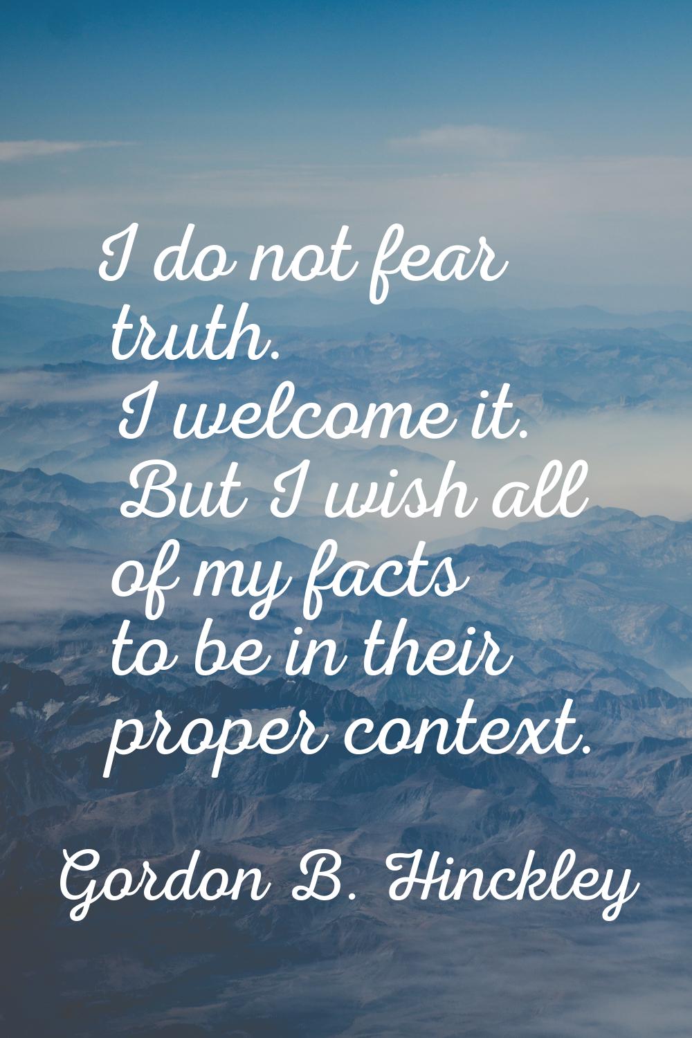 I do not fear truth. I welcome it. But I wish all of my facts to be in their proper context.
