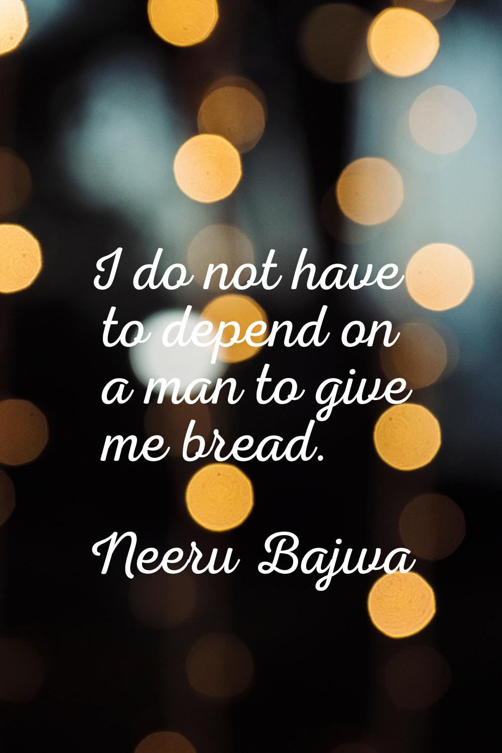 I do not have to depend on a man to give me bread.