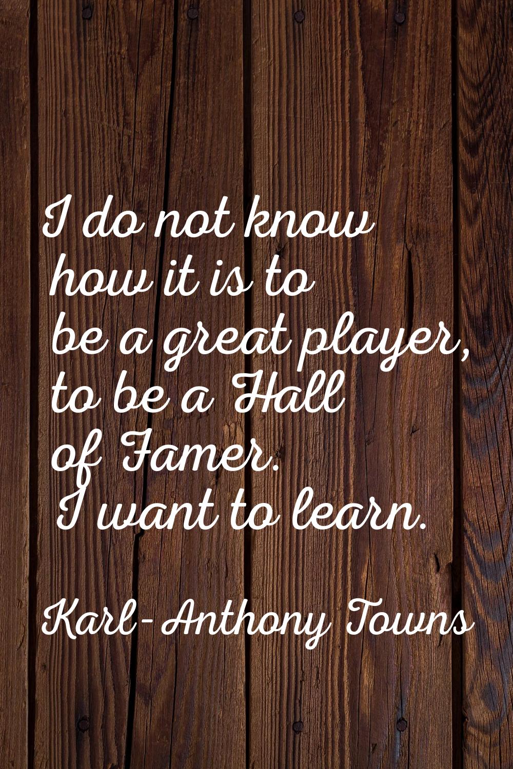 I do not know how it is to be a great player, to be a Hall of Famer. I want to learn.