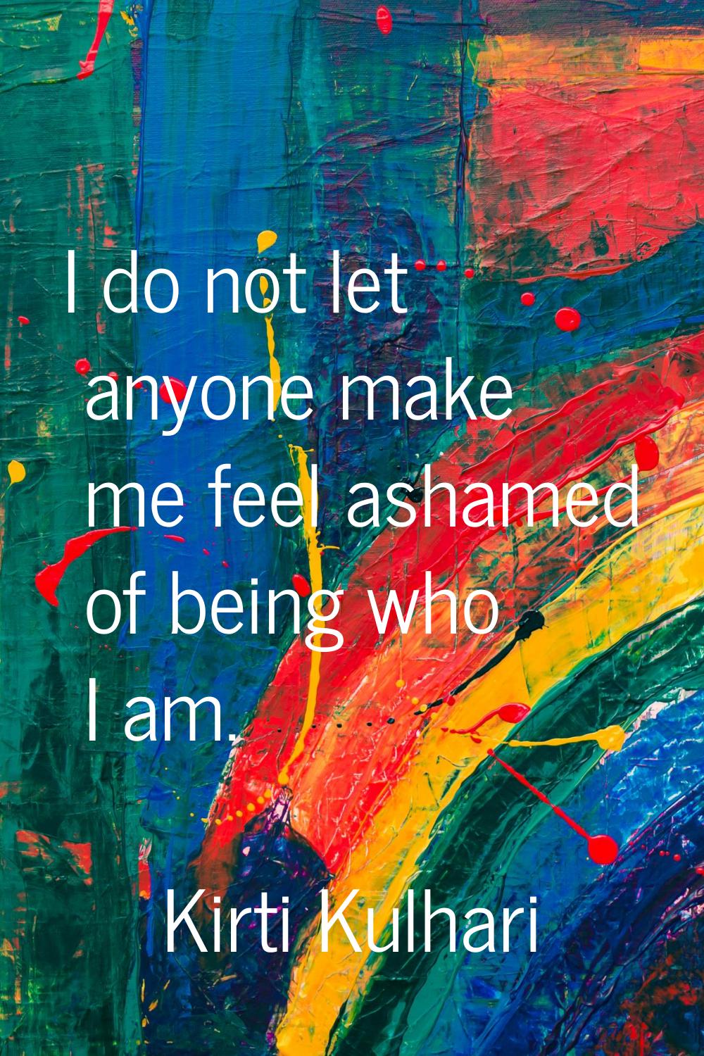 I do not let anyone make me feel ashamed of being who I am.