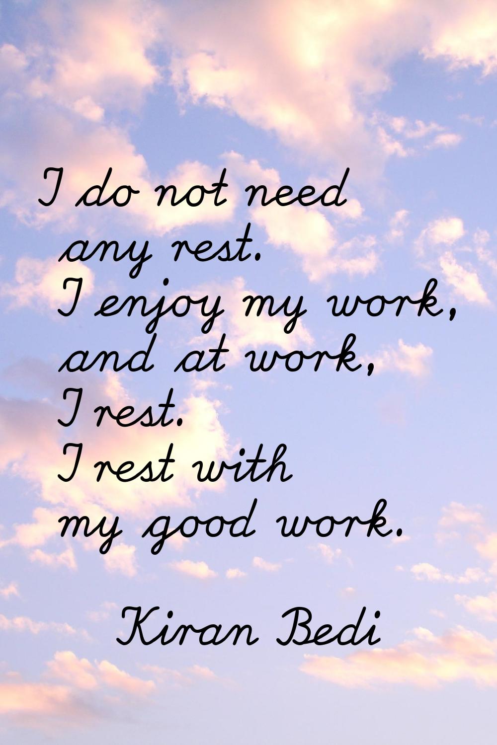 I do not need any rest. I enjoy my work, and at work, I rest. I rest with my good work.