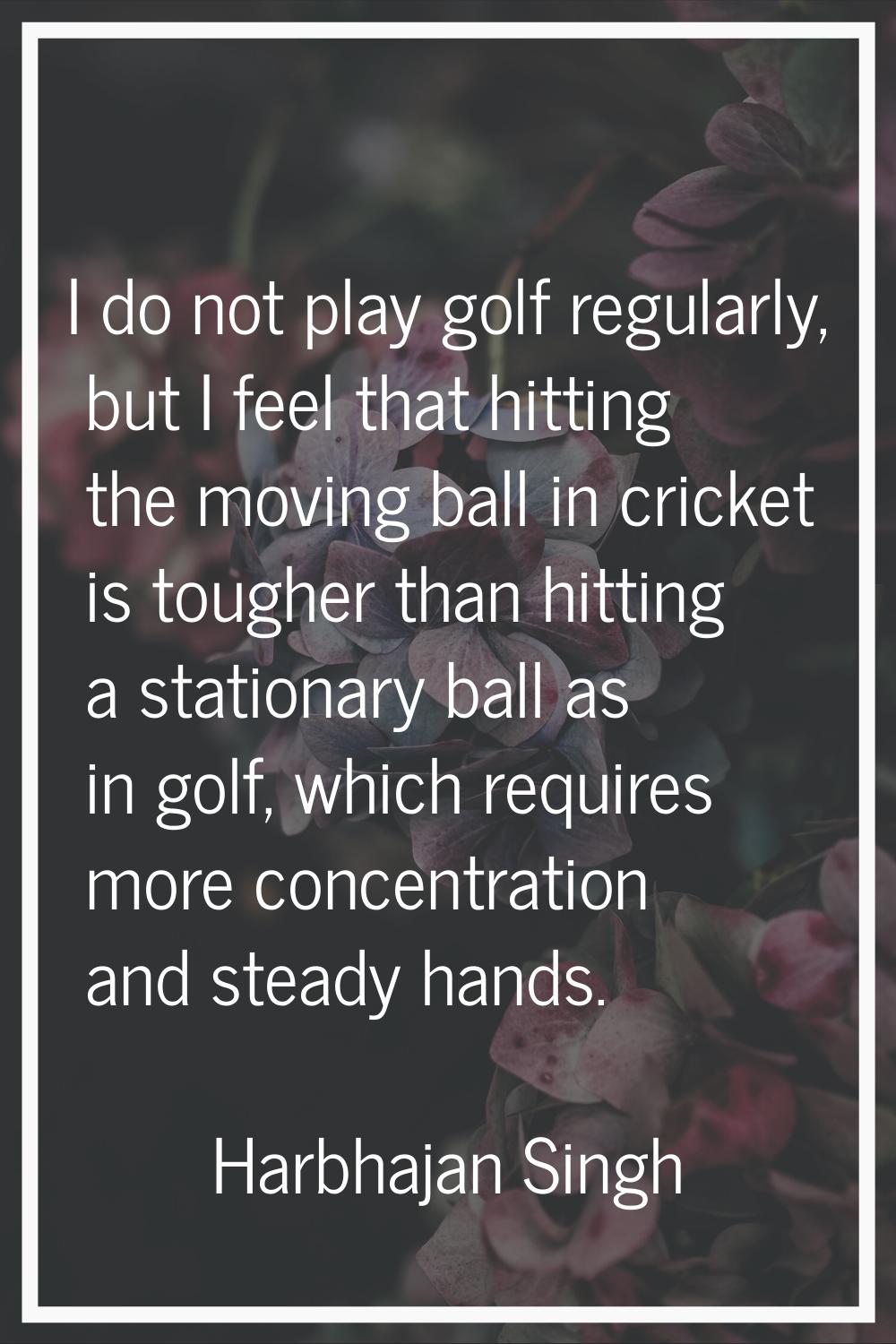 I do not play golf regularly, but I feel that hitting the moving ball in cricket is tougher than hi