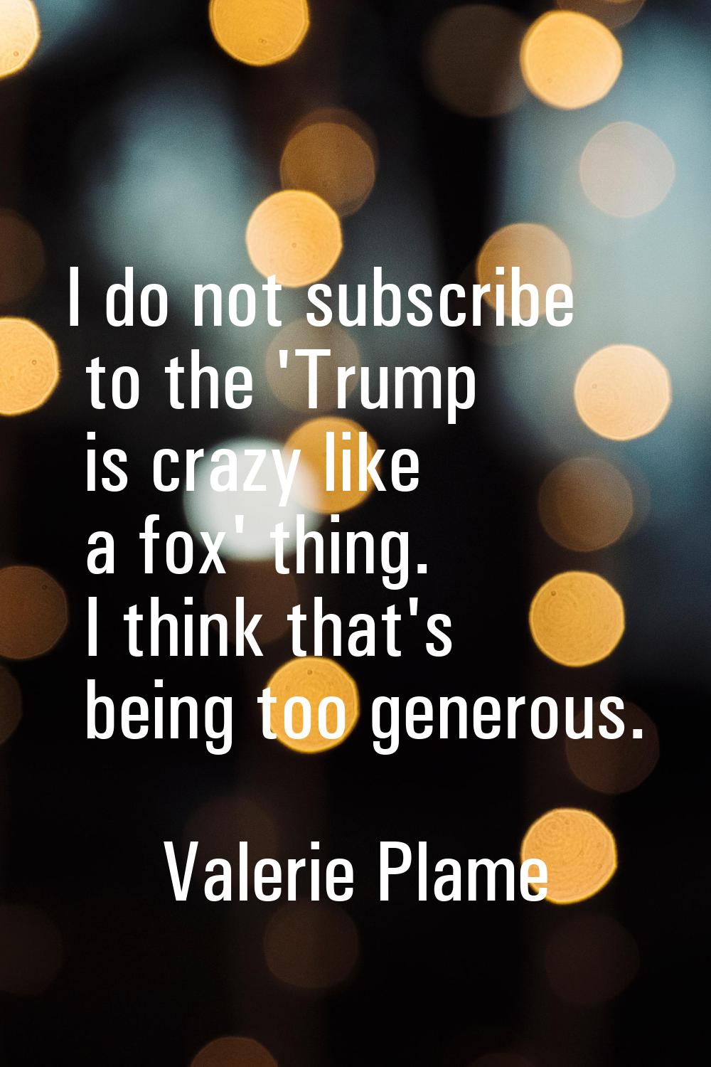 I do not subscribe to the 'Trump is crazy like a fox' thing. I think that's being too generous.