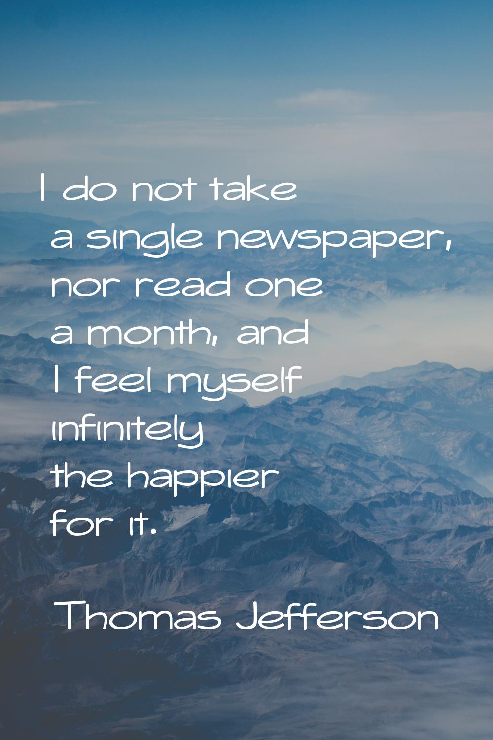 I do not take a single newspaper, nor read one a month, and I feel myself infinitely the happier fo