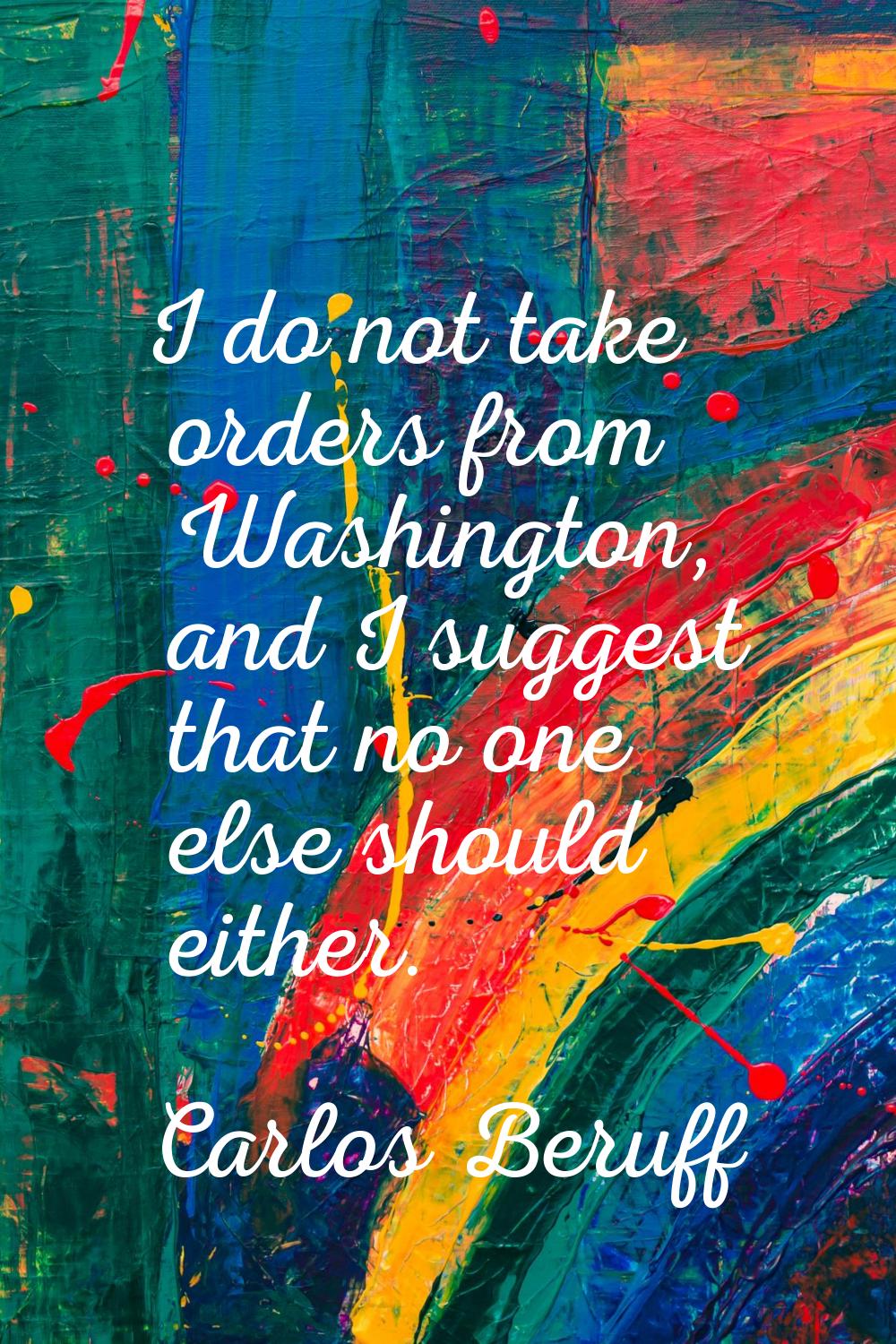 I do not take orders from Washington, and I suggest that no one else should either.