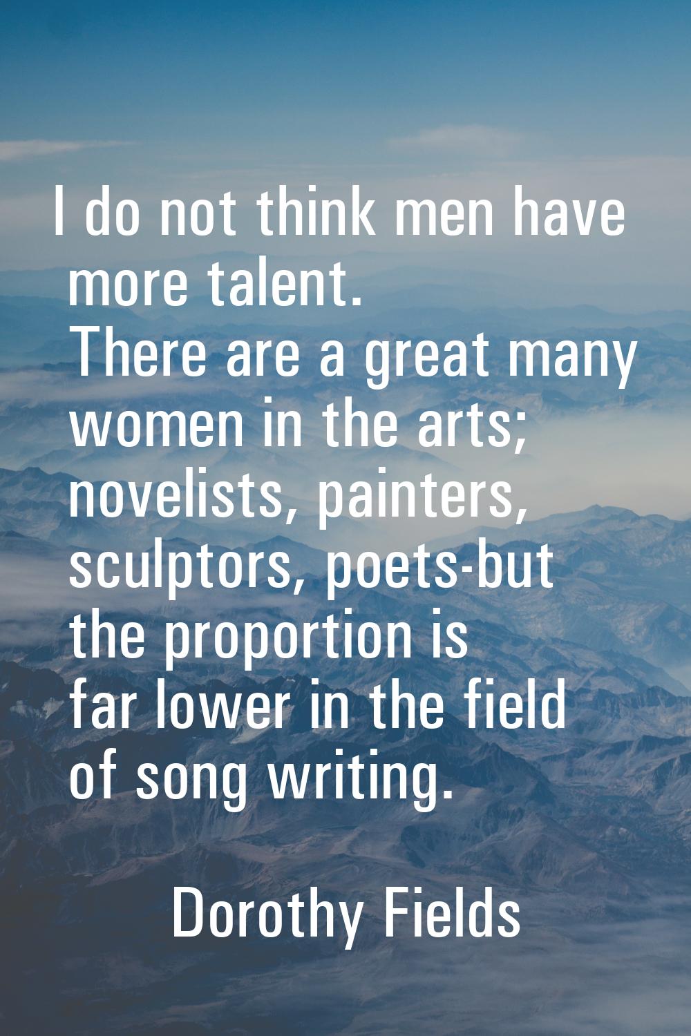 I do not think men have more talent. There are a great many women in the arts; novelists, painters,
