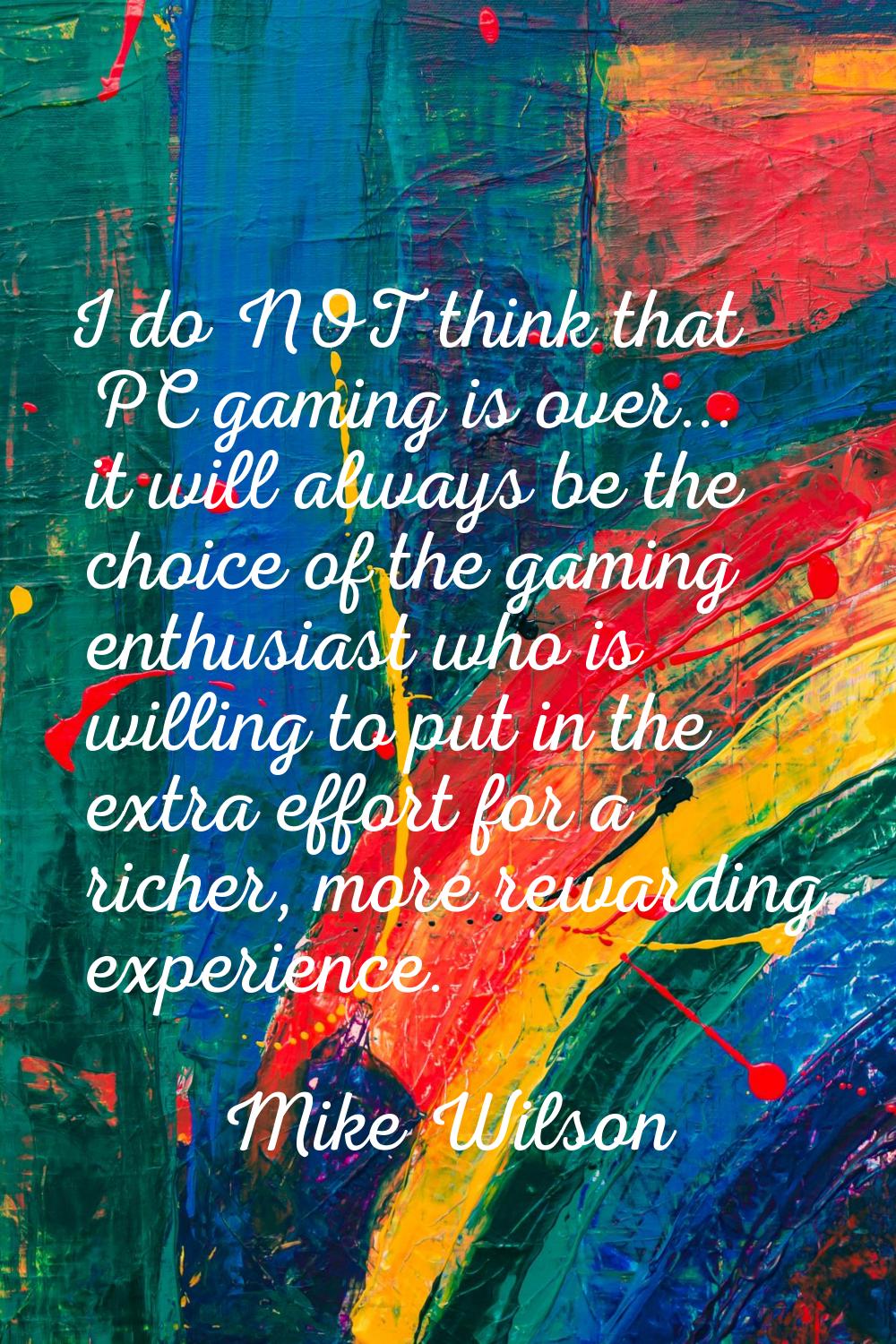 I do NOT think that PC gaming is over... it will always be the choice of the gaming enthusiast who 