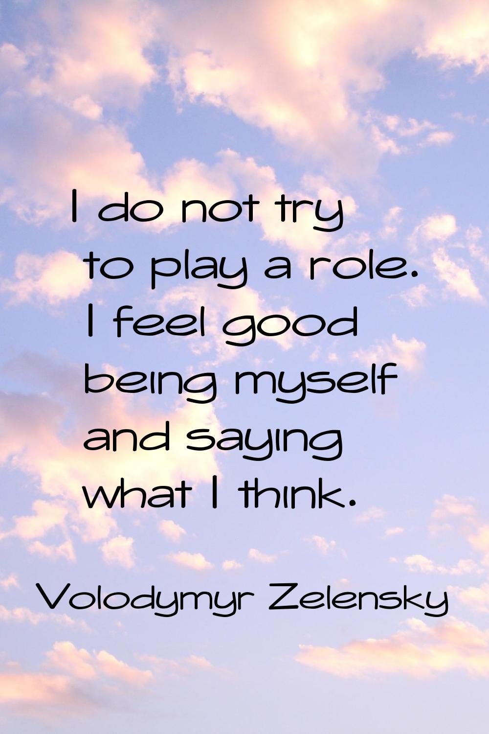 I do not try to play a role. I feel good being myself and saying what I think.