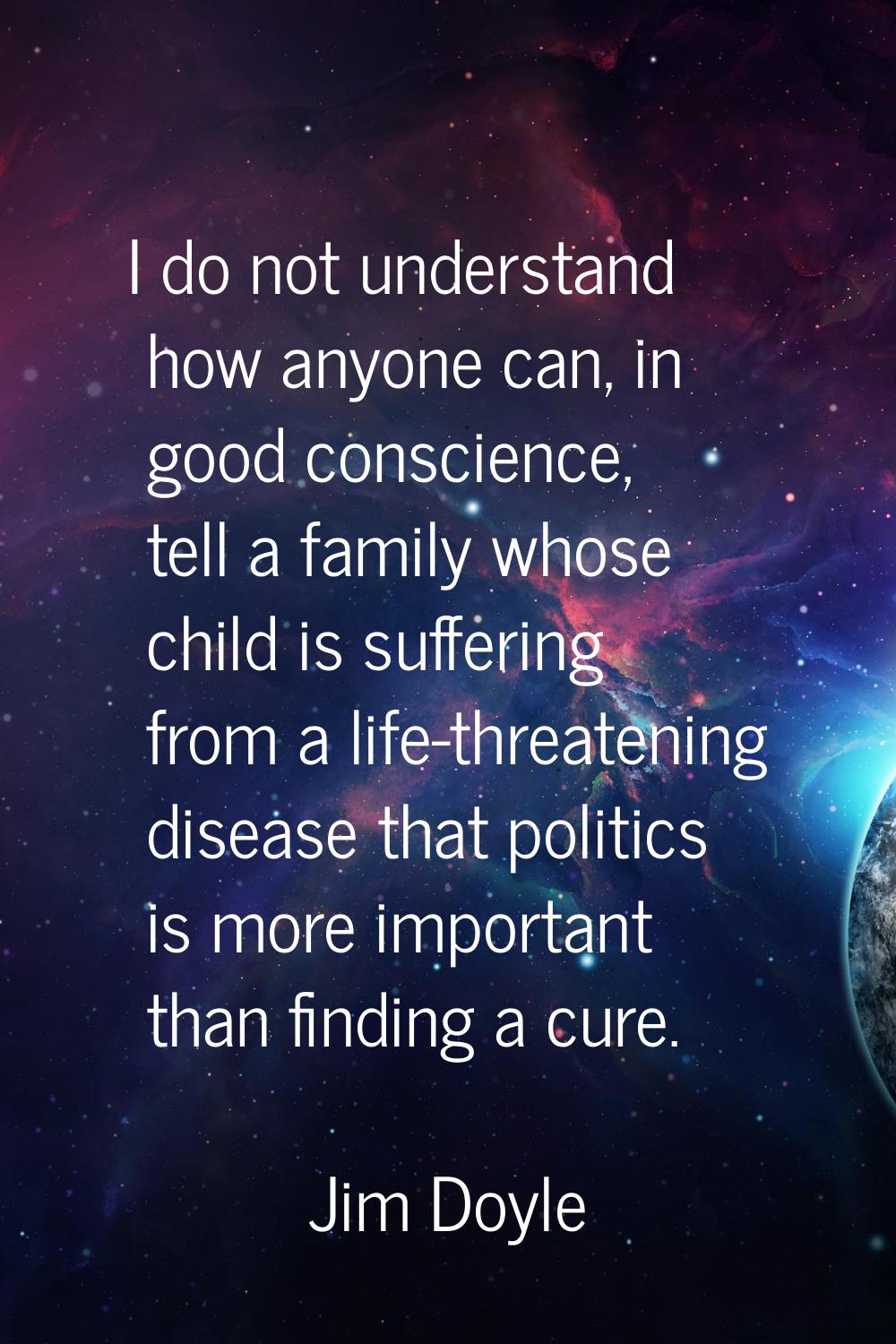 I do not understand how anyone can, in good conscience, tell a family whose child is suffering from
