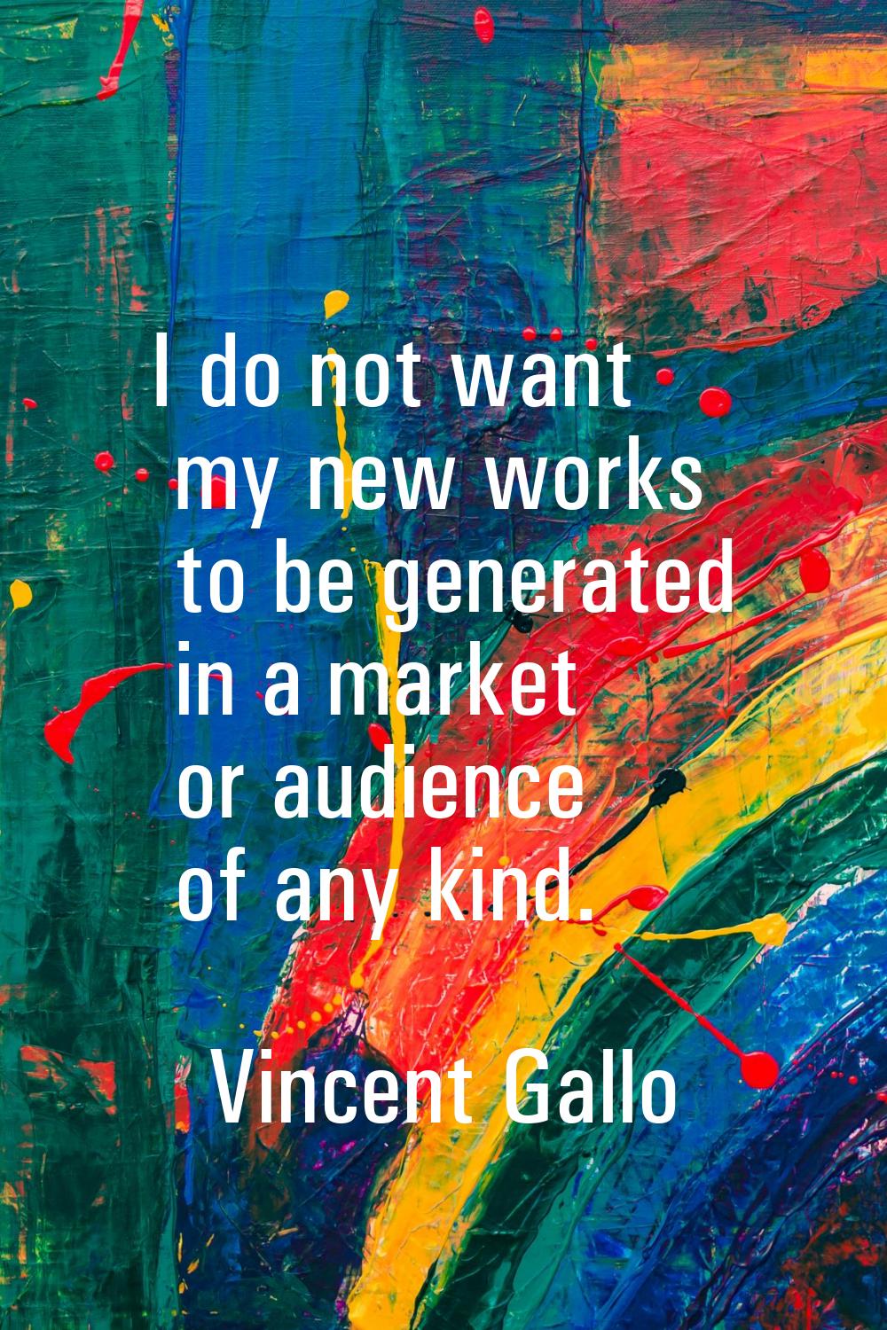 I do not want my new works to be generated in a market or audience of any kind.