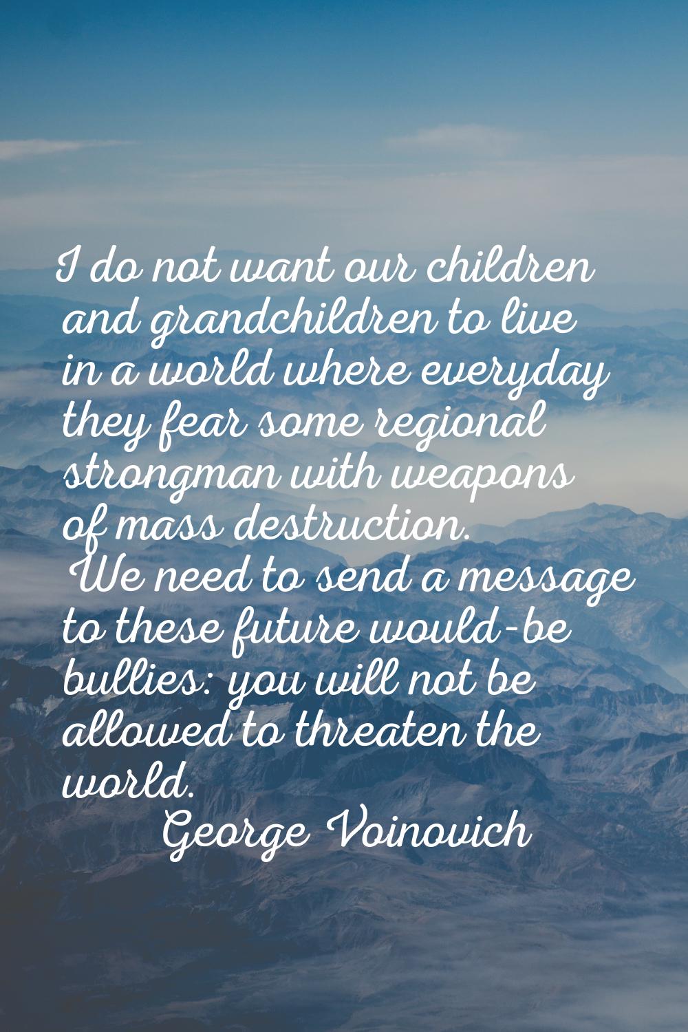 I do not want our children and grandchildren to live in a world where everyday they fear some regio