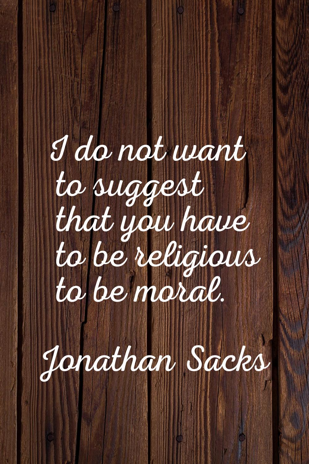 I do not want to suggest that you have to be religious to be moral.