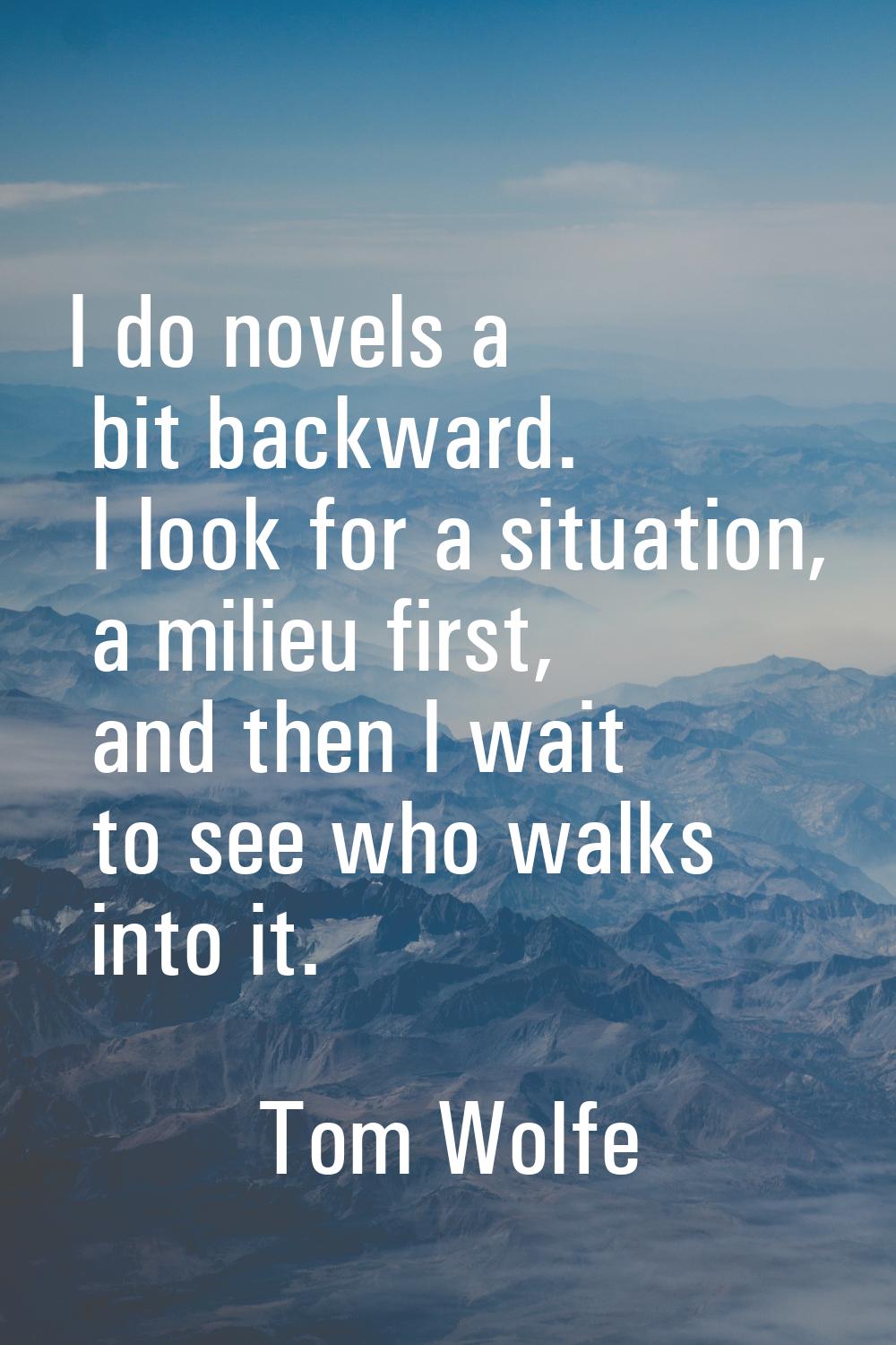 I do novels a bit backward. I look for a situation, a milieu first, and then I wait to see who walk