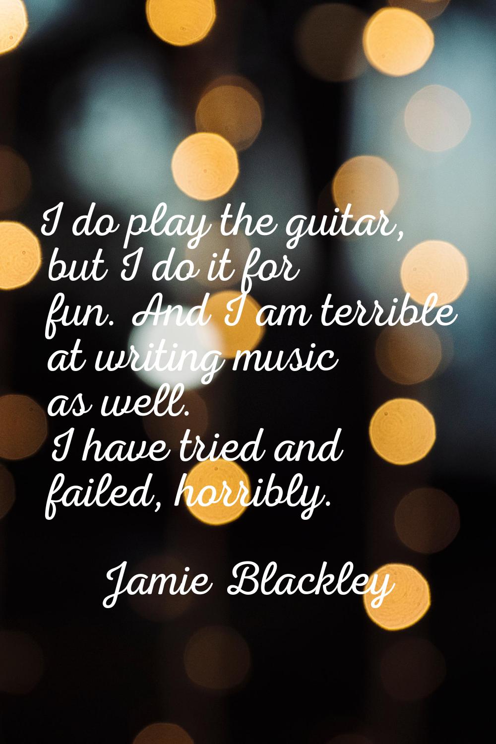 I do play the guitar, but I do it for fun. And I am terrible at writing music as well. I have tried