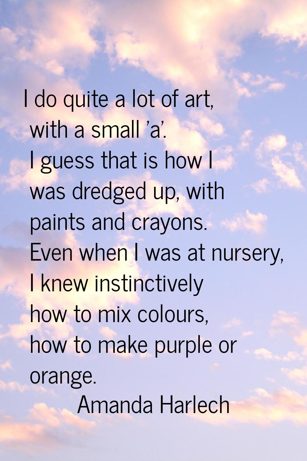 I do quite a lot of art, with a small 'a'. I guess that is how I was dredged up, with paints and cr