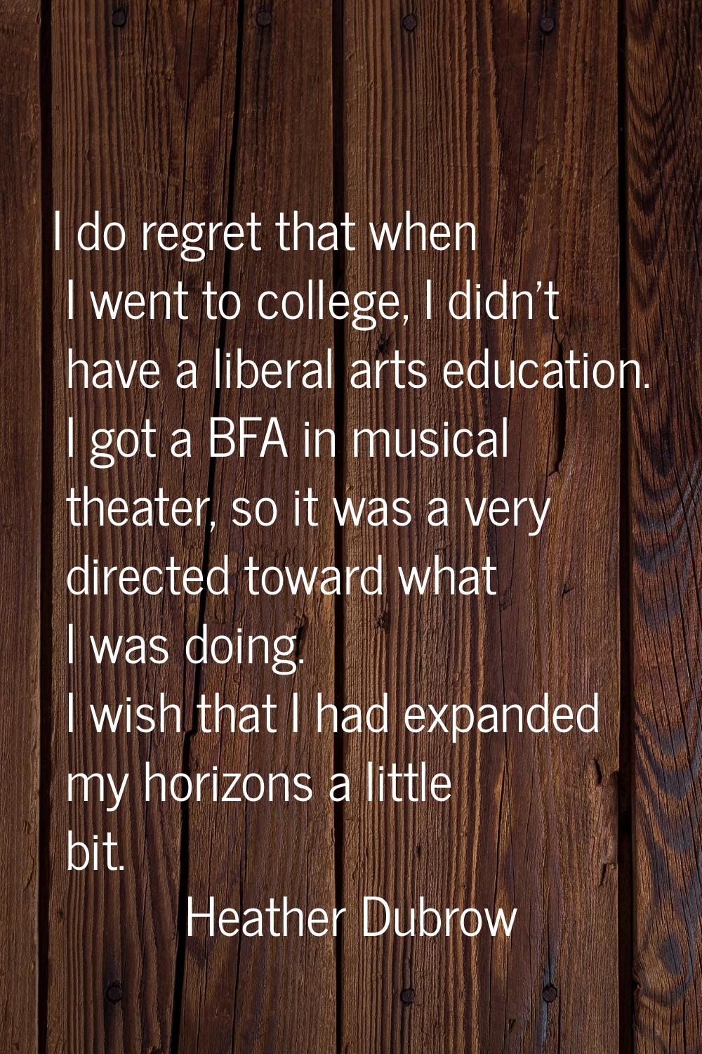 I do regret that when I went to college, I didn't have a liberal arts education. I got a BFA in mus