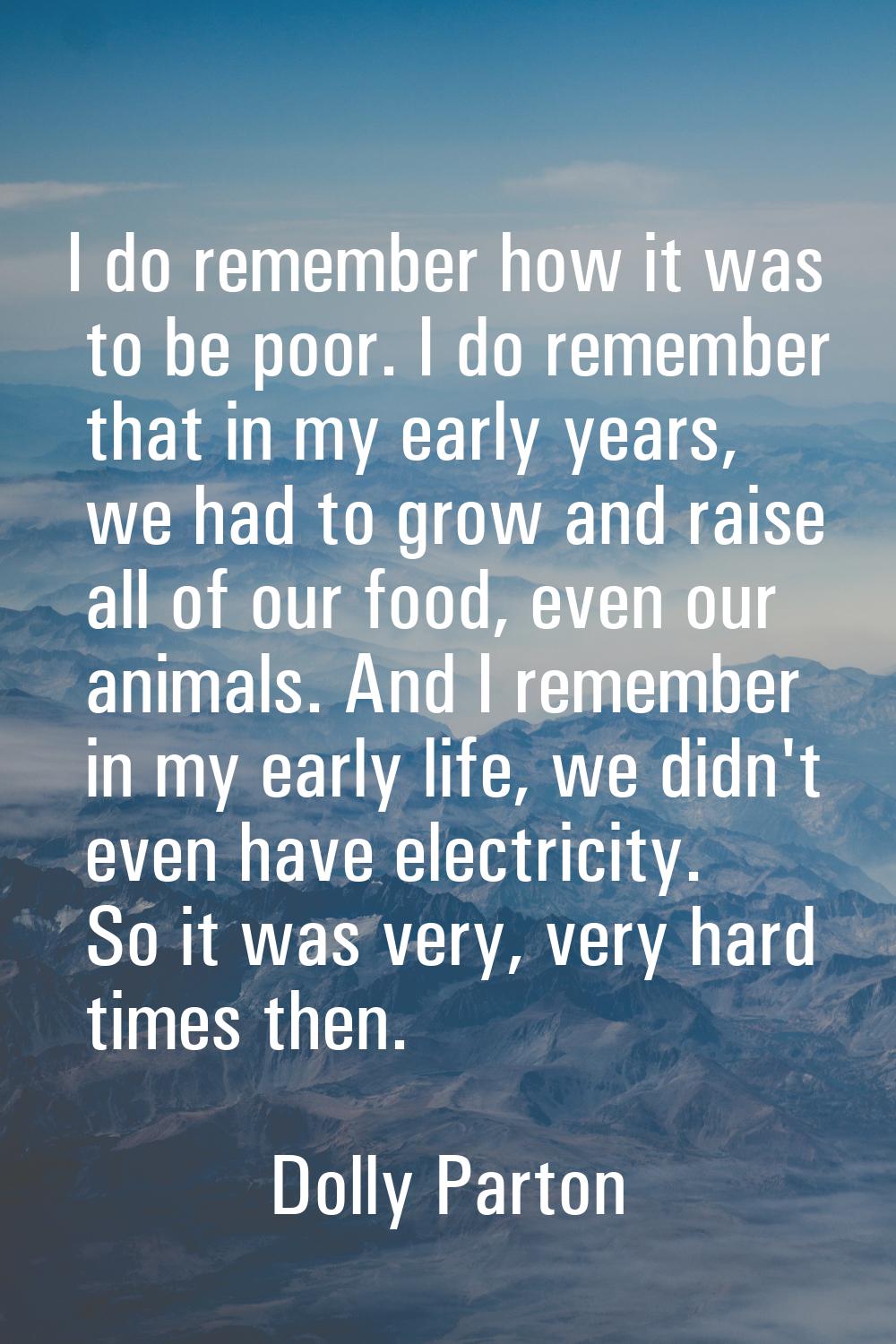 I do remember how it was to be poor. I do remember that in my early years, we had to grow and raise