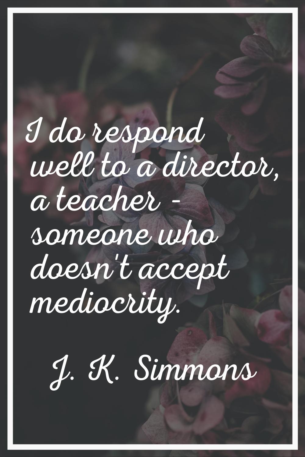 I do respond well to a director, a teacher - someone who doesn't accept mediocrity.