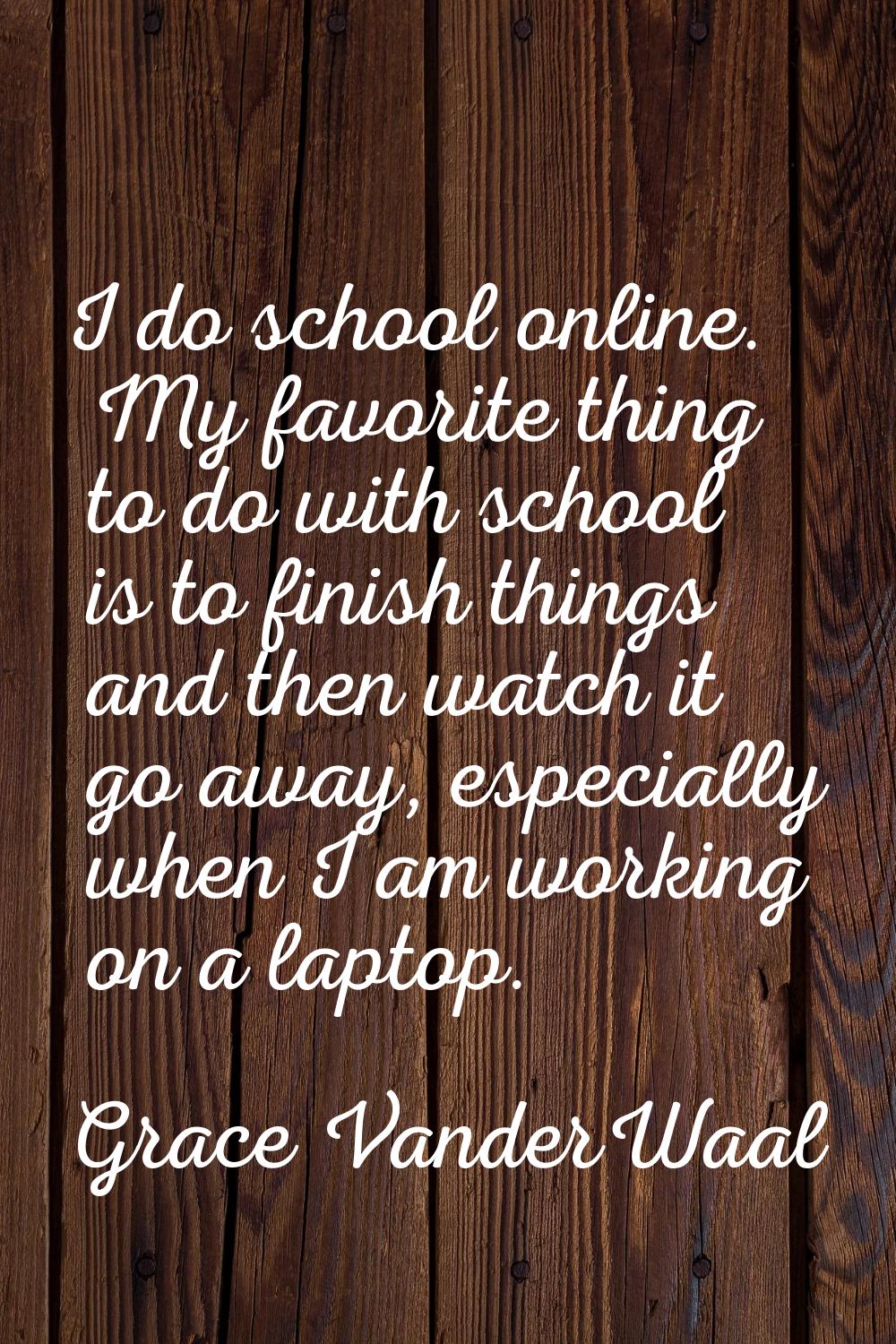 I do school online. My favorite thing to do with school is to finish things and then watch it go aw
