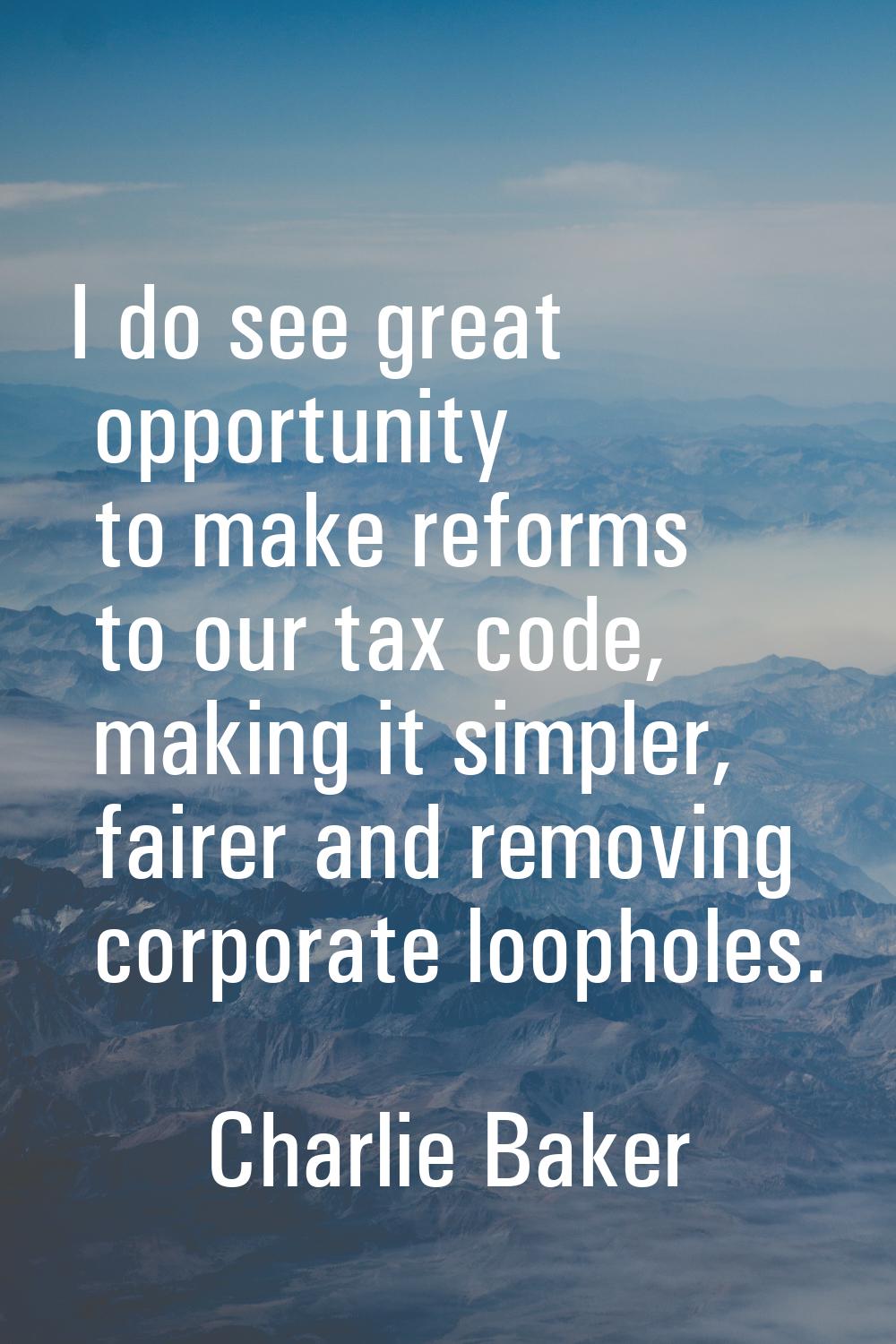 I do see great opportunity to make reforms to our tax code, making it simpler, fairer and removing 