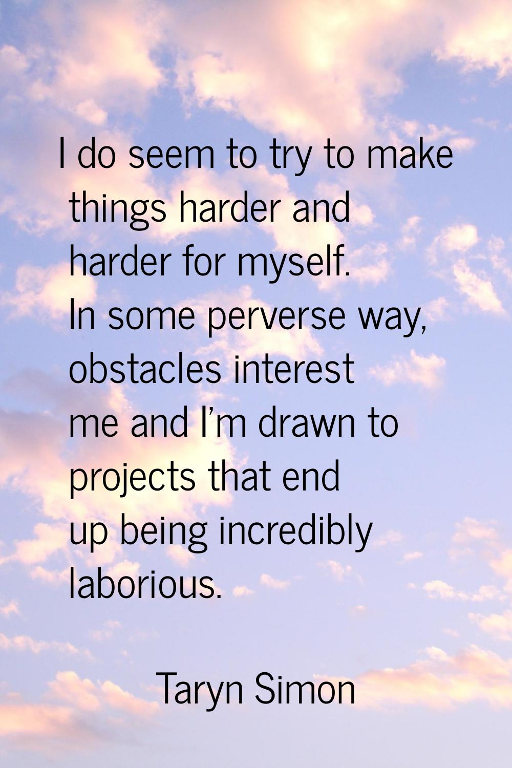I do seem to try to make things harder and harder for myself. In some perverse way, obstacles inter
