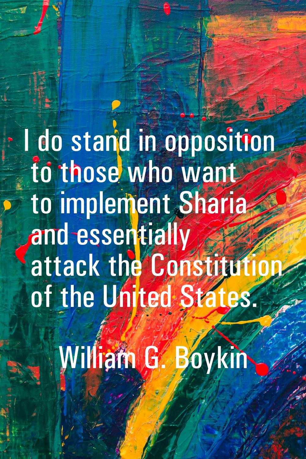 I do stand in opposition to those who want to implement Sharia and essentially attack the Constitut