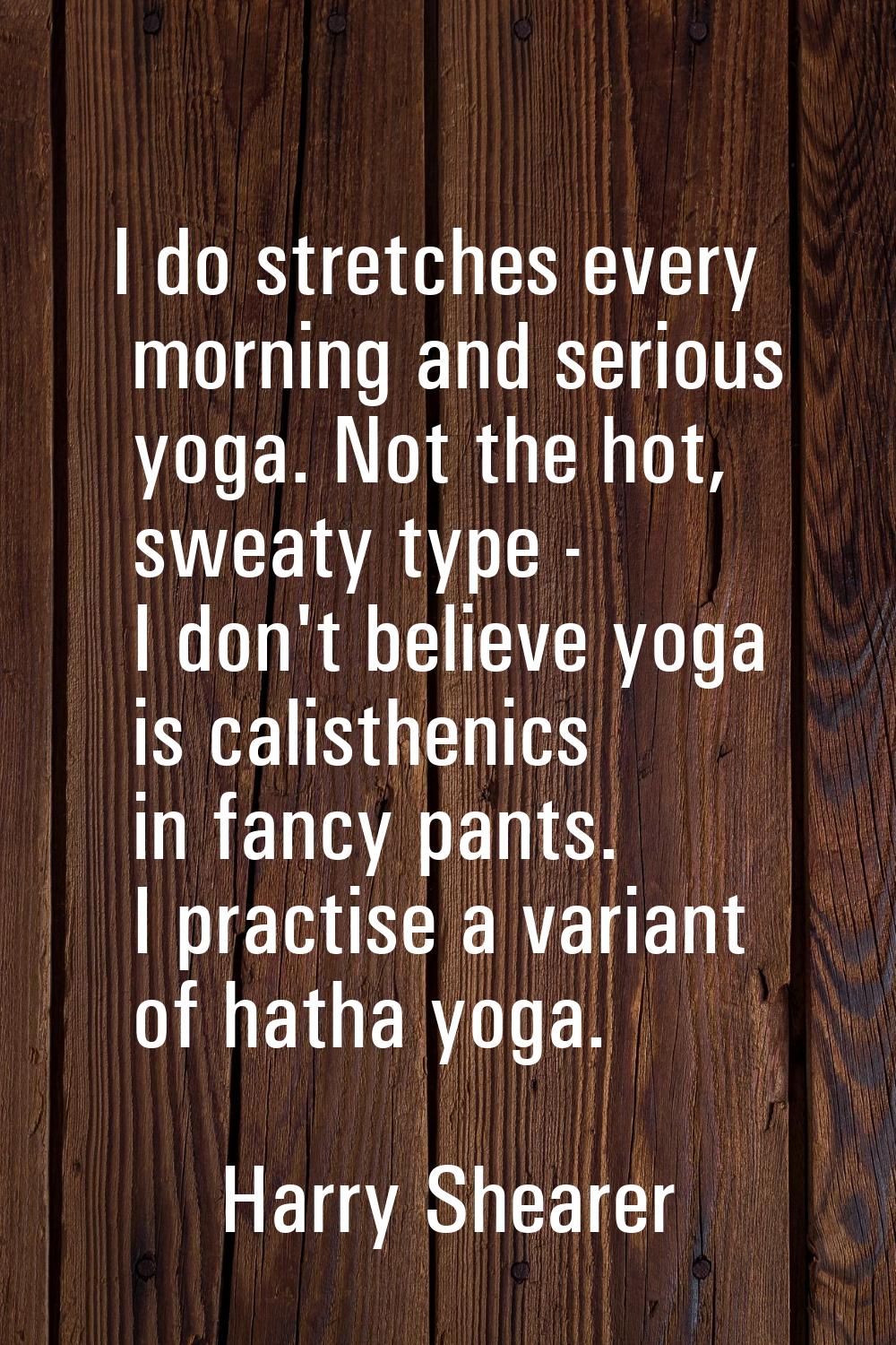 I do stretches every morning and serious yoga. Not the hot, sweaty type - I don't believe yoga is c