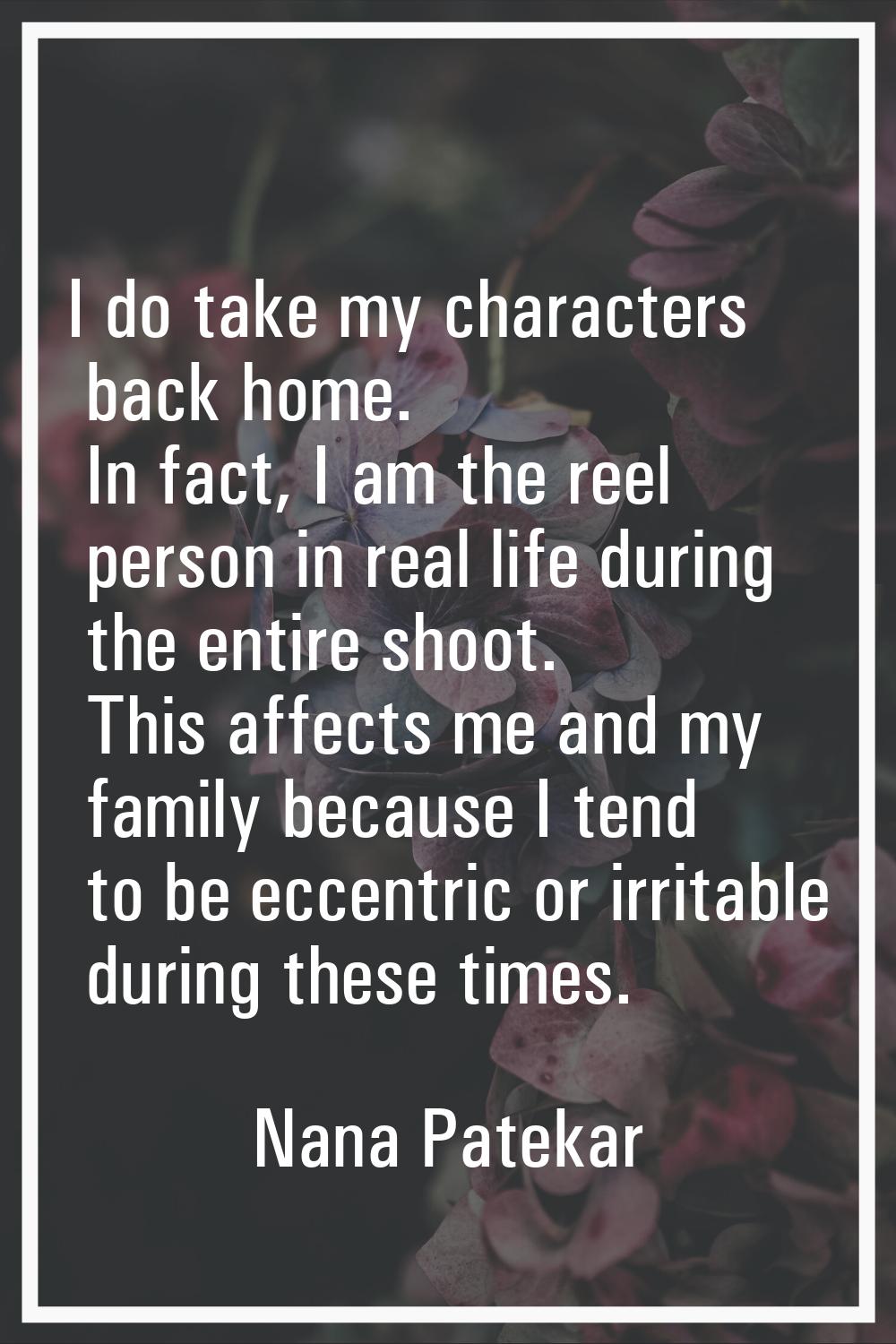 I do take my characters back home. In fact, I am the reel person in real life during the entire sho