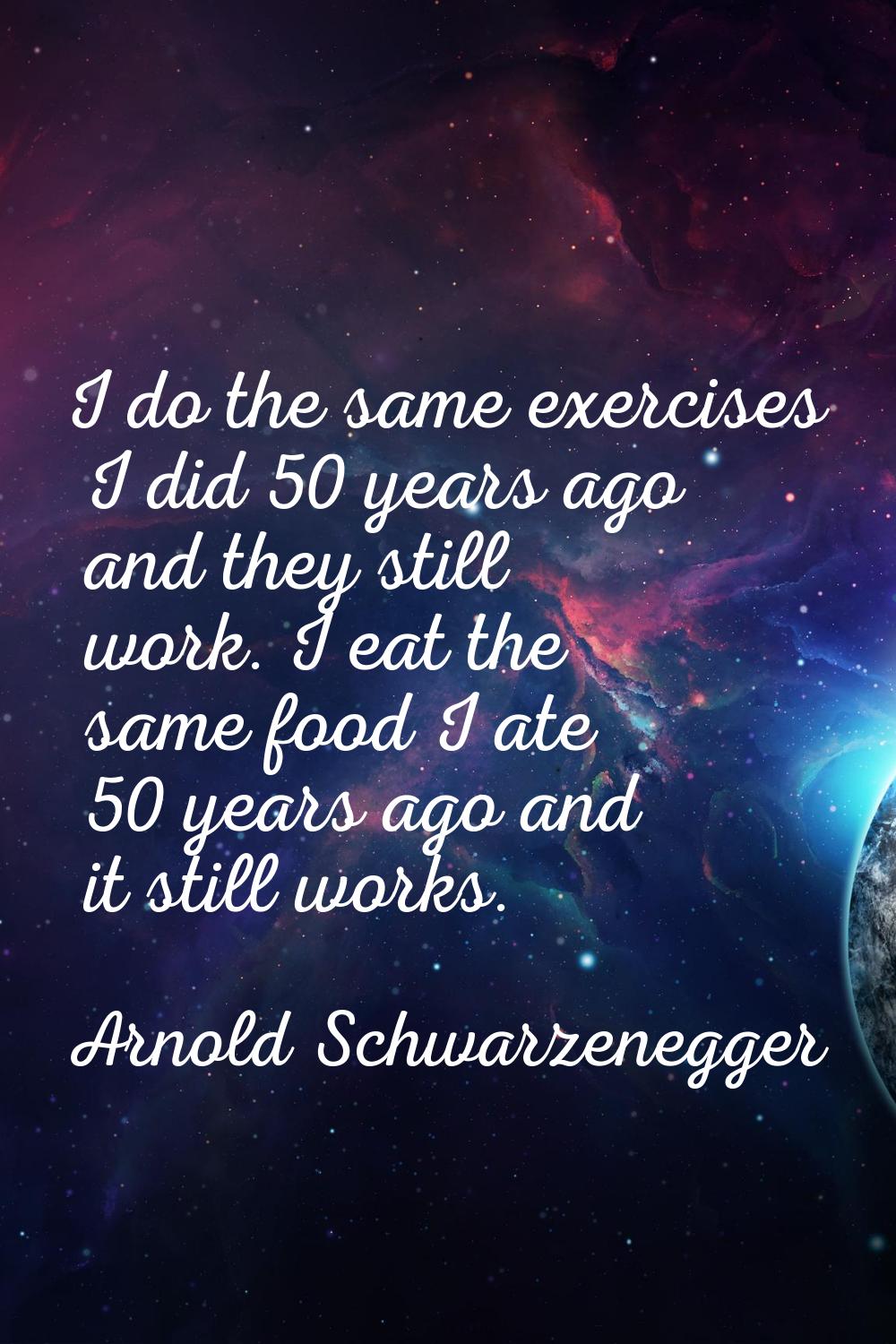 I do the same exercises I did 50 years ago and they still work. I eat the same food I ate 50 years 