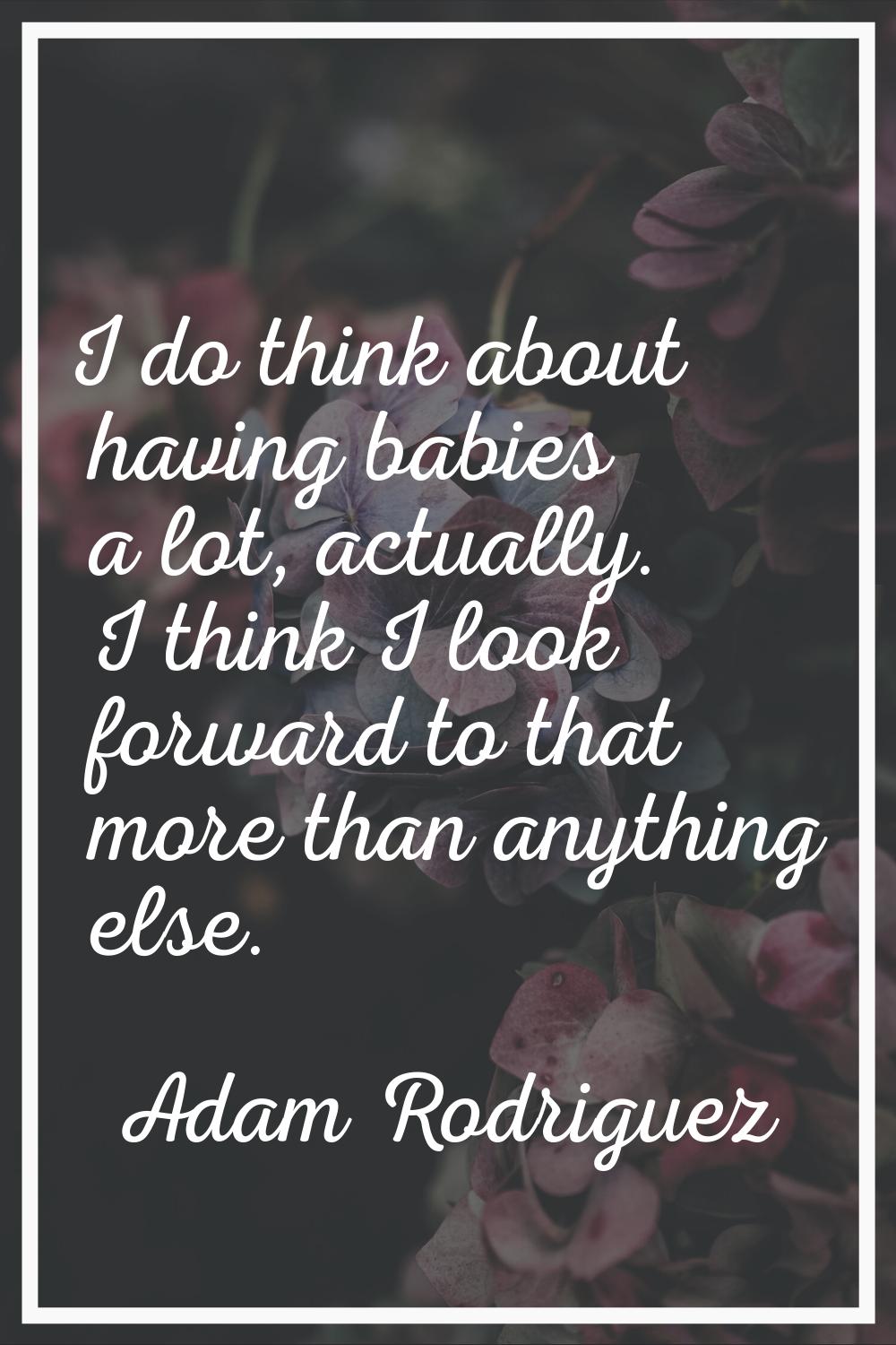 I do think about having babies a lot, actually. I think I look forward to that more than anything e