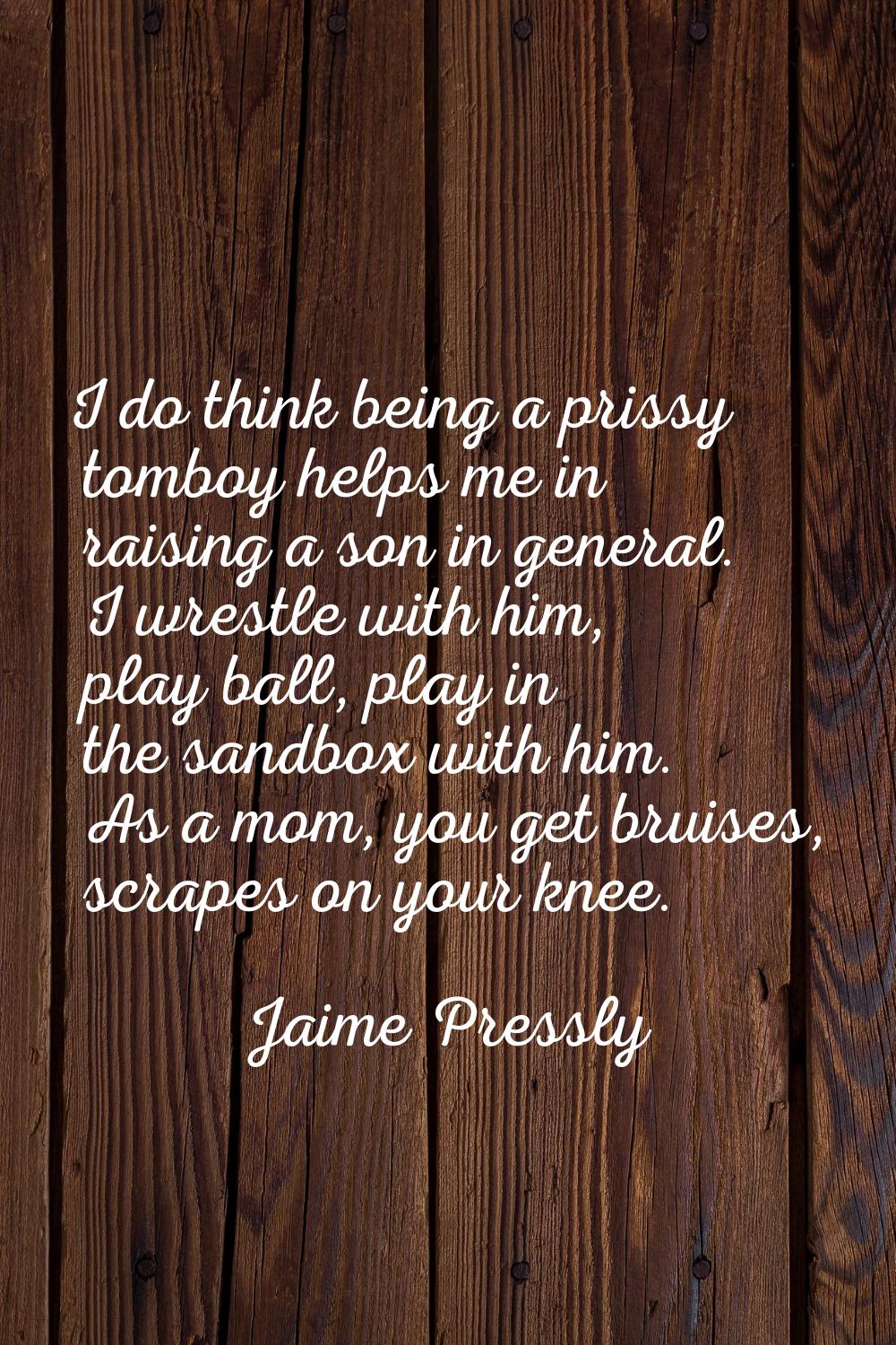 I do think being a prissy tomboy helps me in raising a son in general. I wrestle with him, play bal