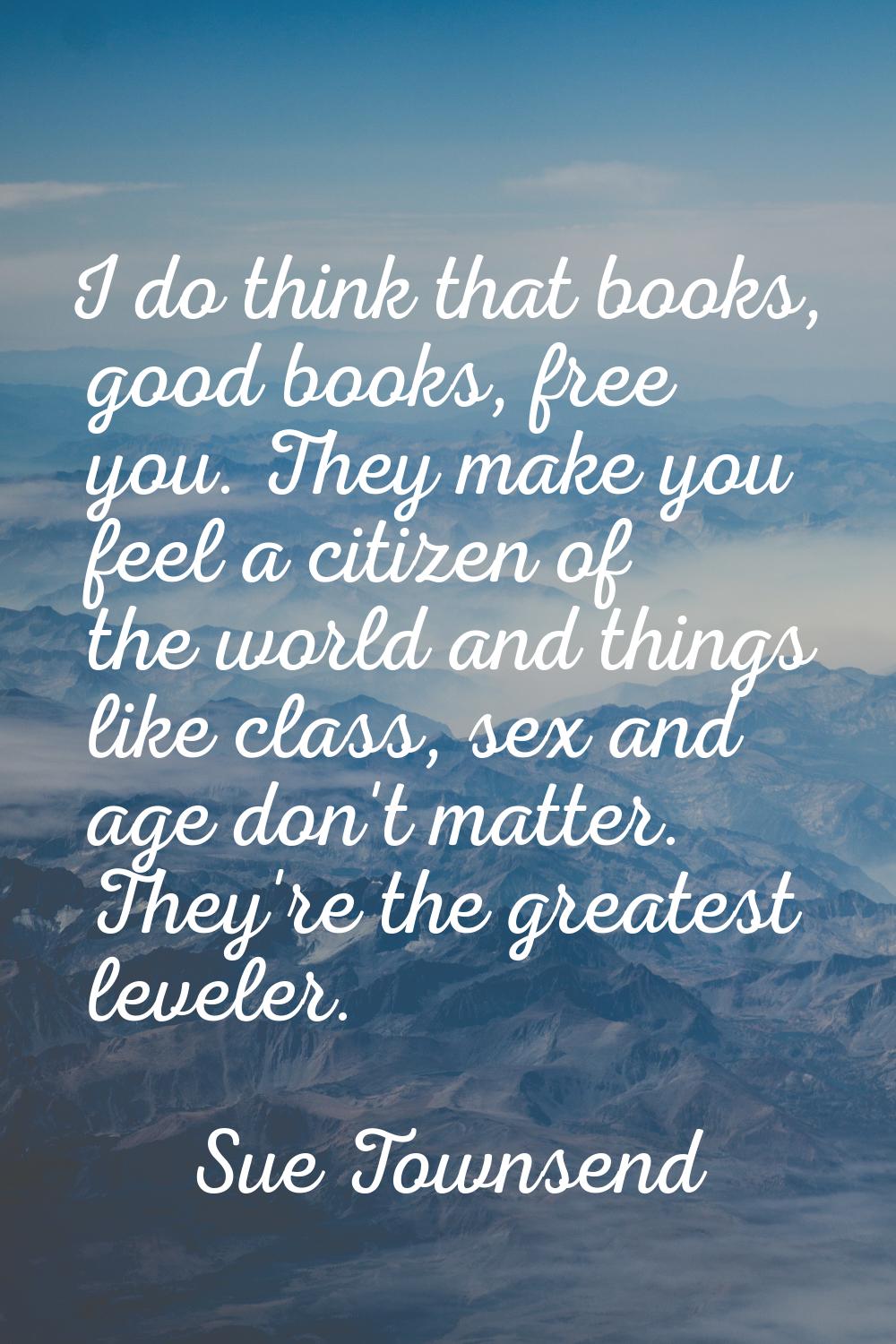 I do think that books, good books, free you. They make you feel a citizen of the world and things l