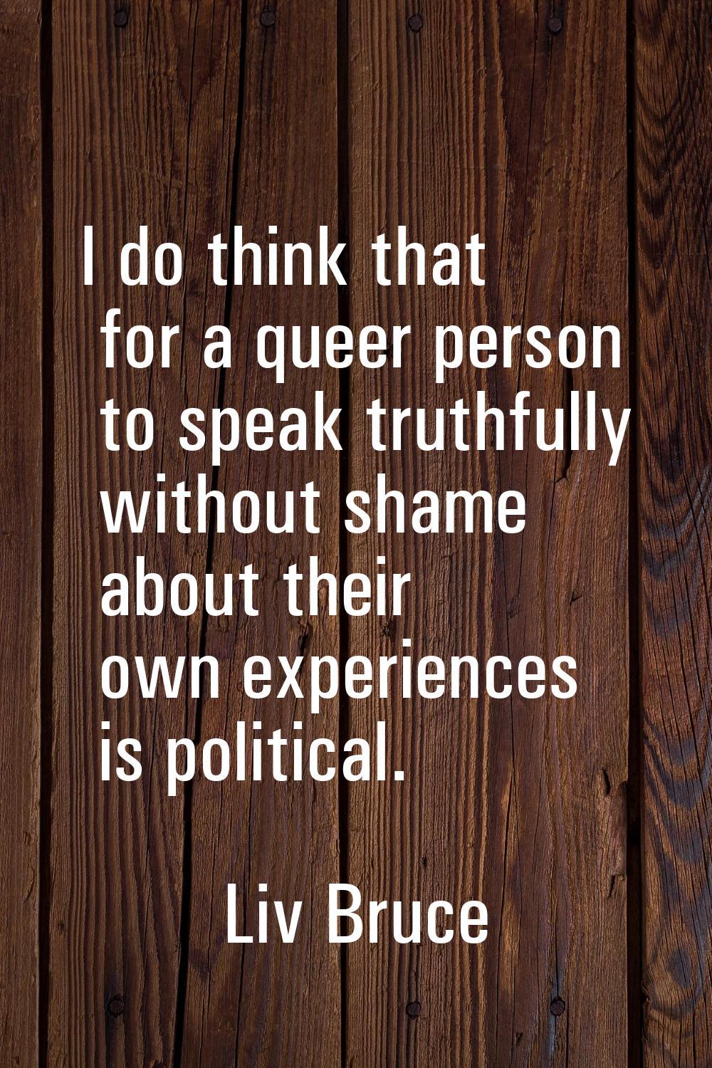 I do think that for a queer person to speak truthfully without shame about their own experiences is