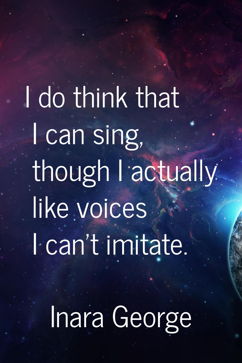 I do think that I can sing, though I actually like voices I can't imitate.