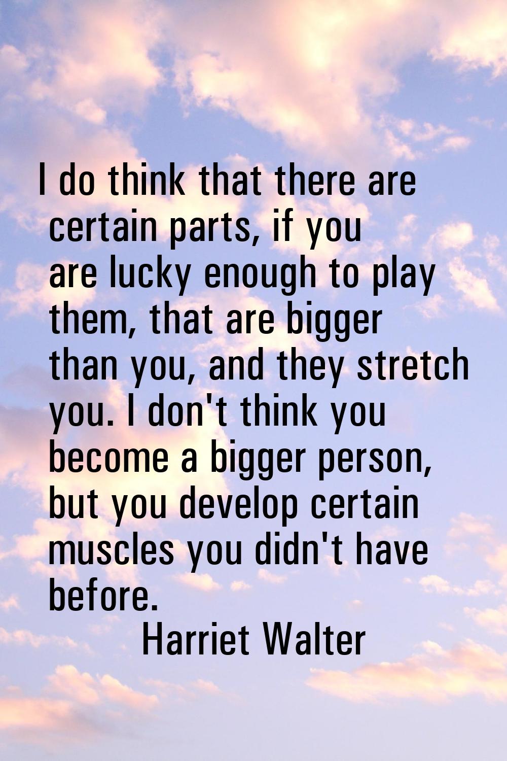 I do think that there are certain parts, if you are lucky enough to play them, that are bigger than
