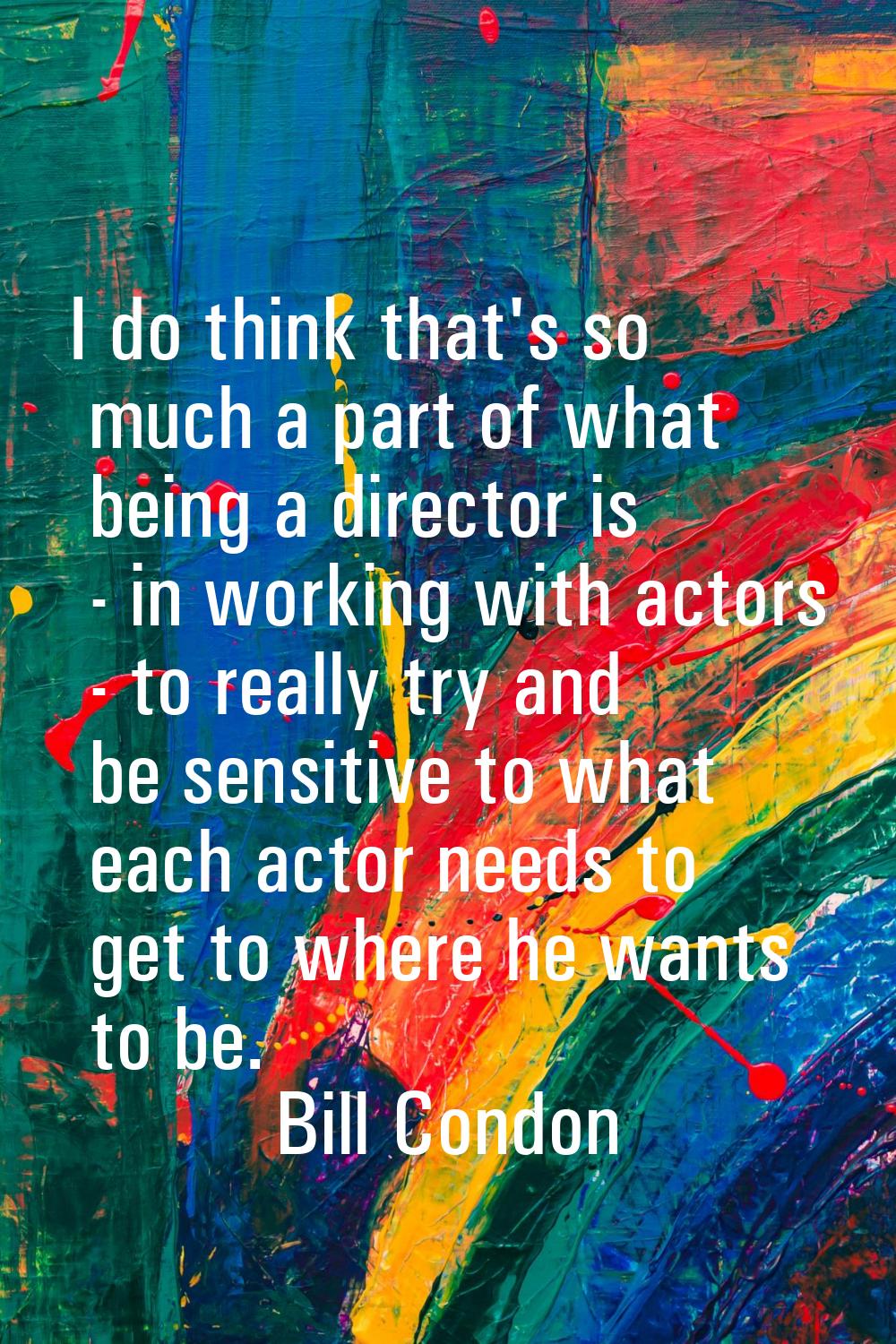 I do think that's so much a part of what being a director is - in working with actors - to really t
