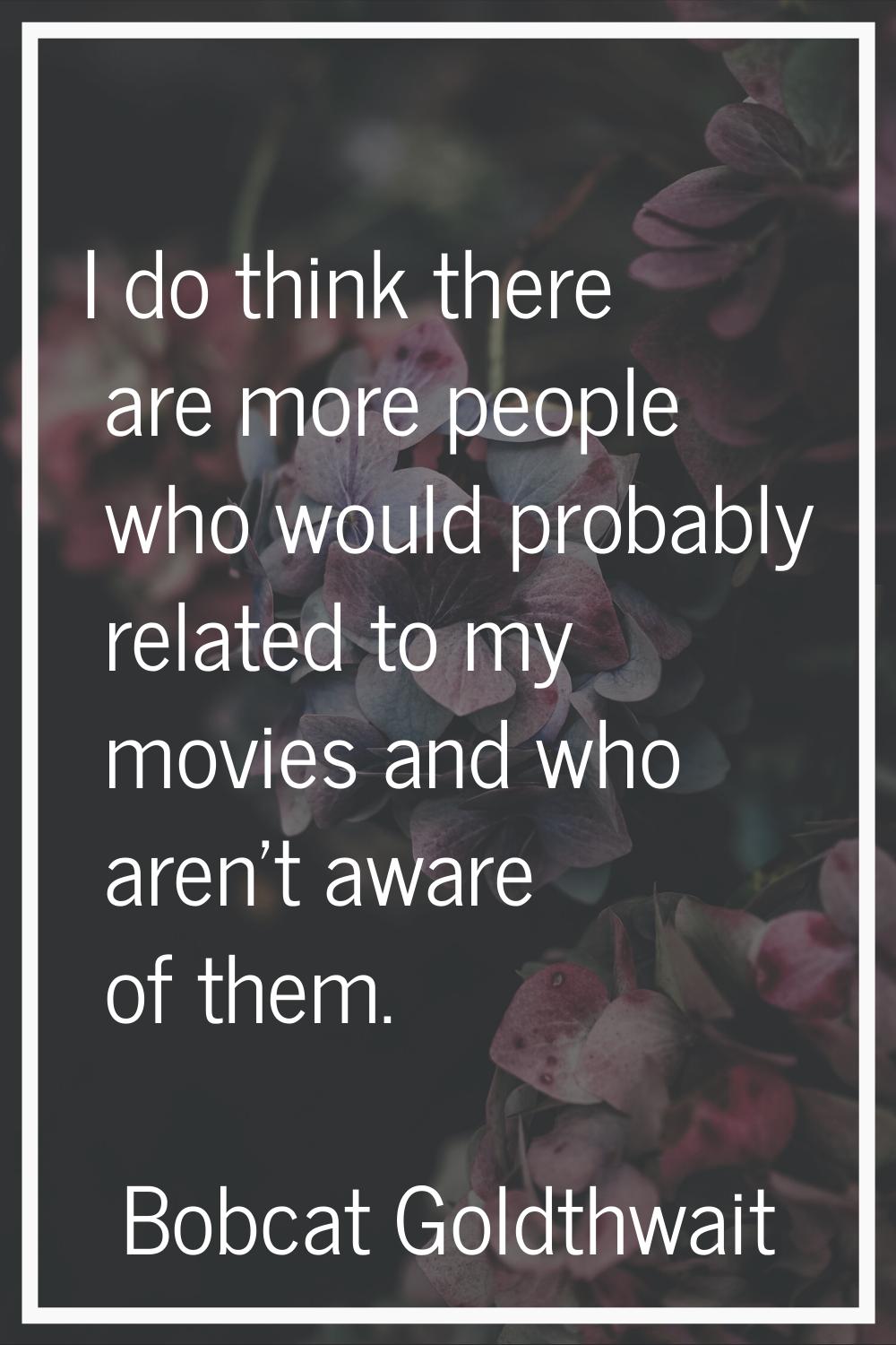 I do think there are more people who would probably related to my movies and who aren't aware of th