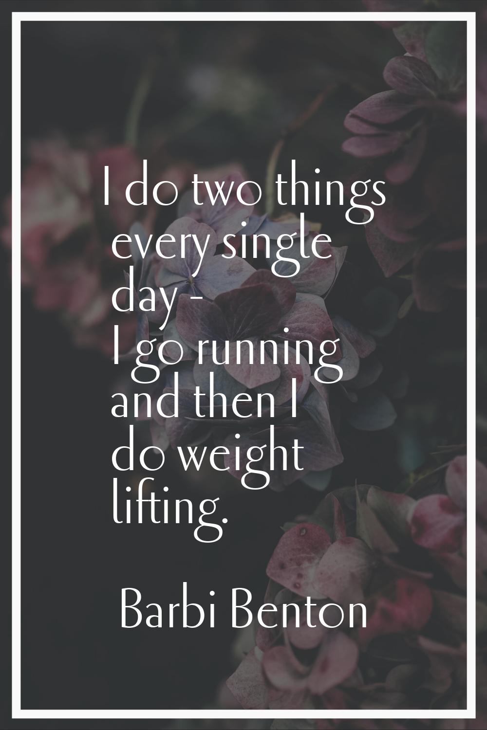 I do two things every single day - I go running and then I do weight lifting.