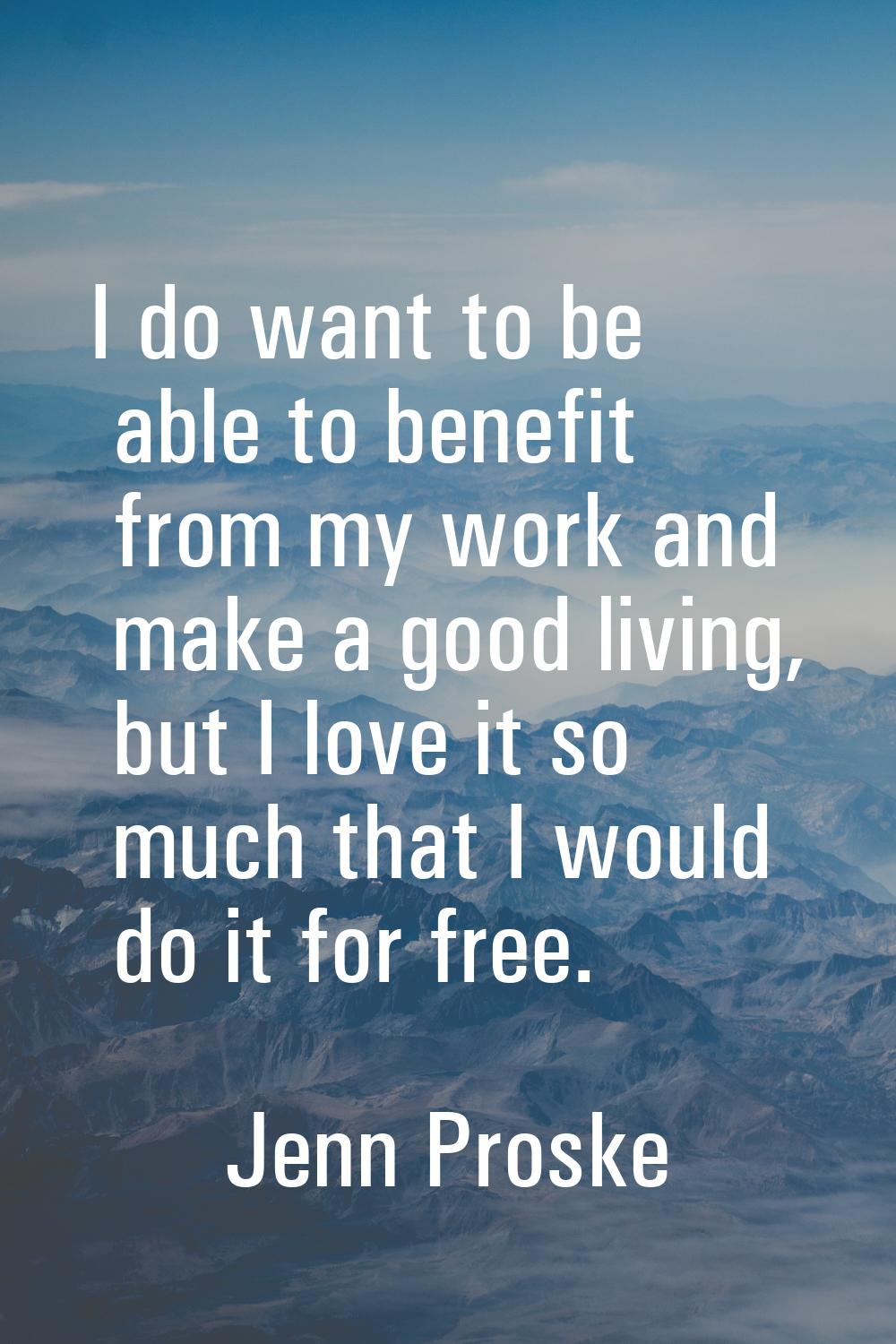 I do want to be able to benefit from my work and make a good living, but I love it so much that I w