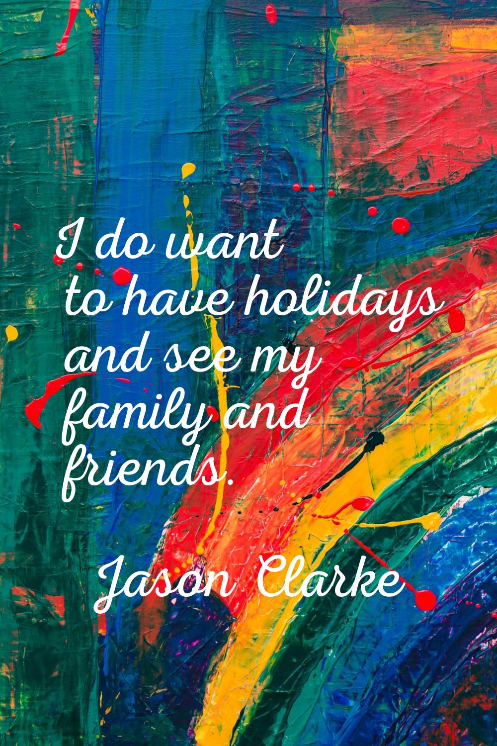 I do want to have holidays and see my family and friends.