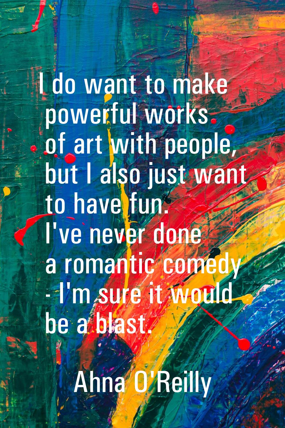 I do want to make powerful works of art with people, but I also just want to have fun. I've never d