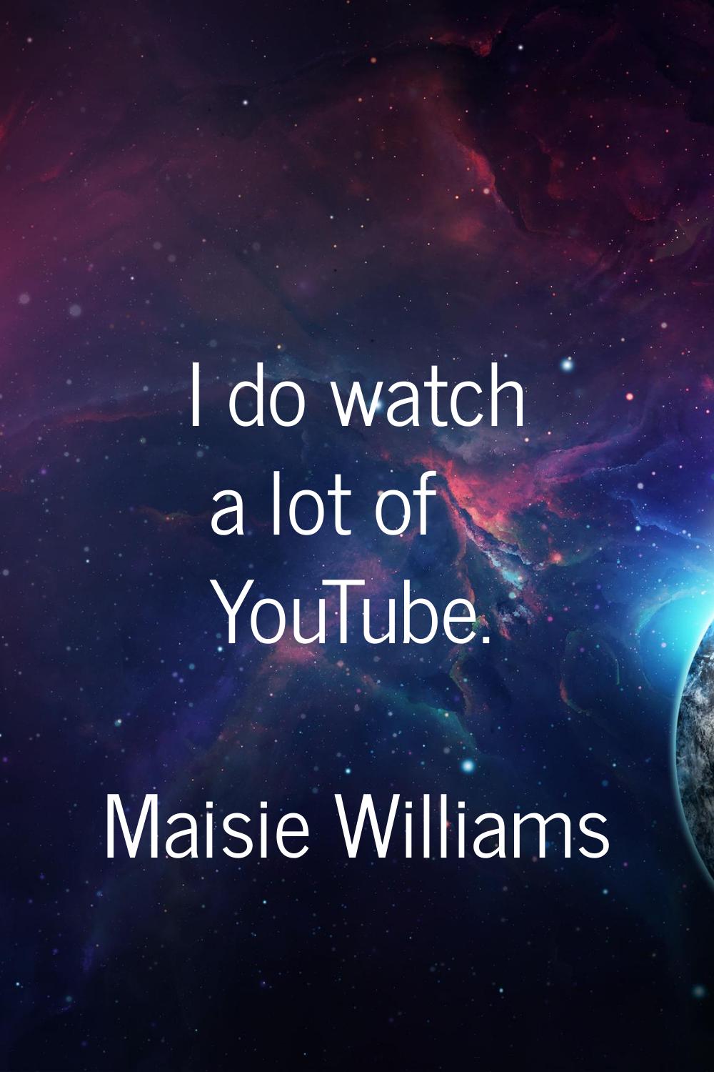 I do watch a lot of YouTube.