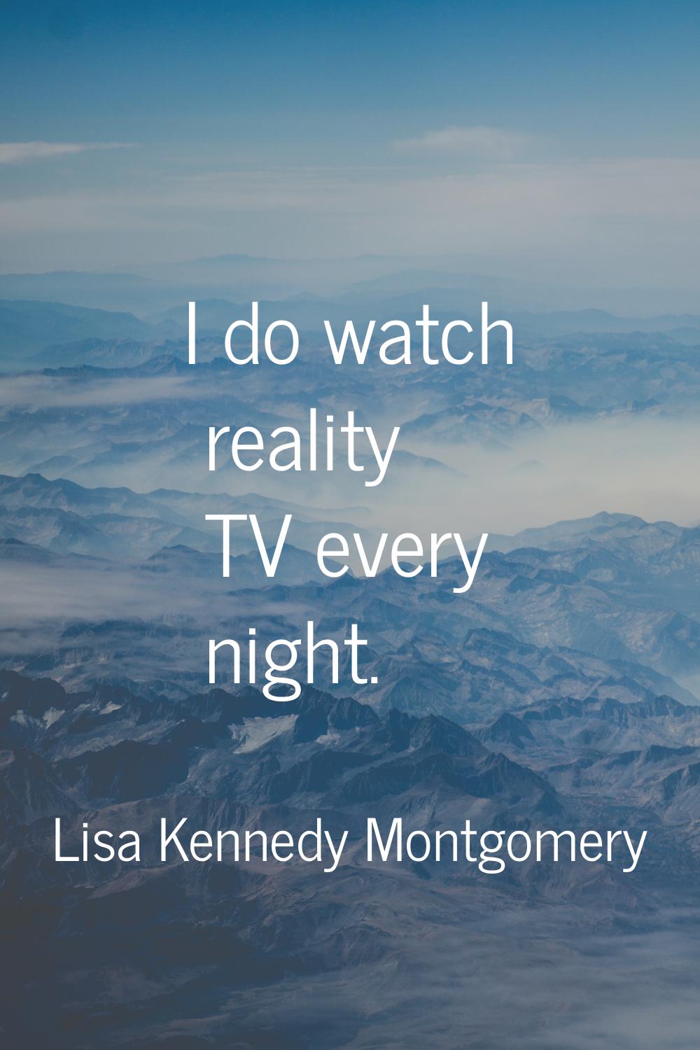 I do watch reality TV every night.