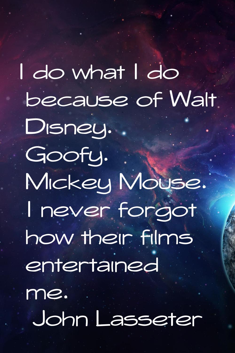 I do what I do because of Walt Disney. Goofy. Mickey Mouse. I never forgot how their films entertai