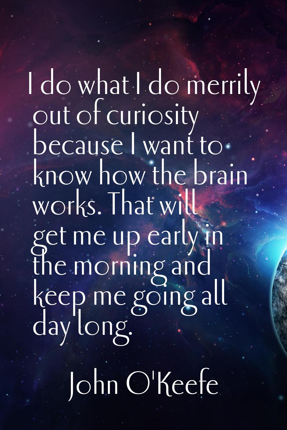I do what I do merrily out of curiosity because I want to know how the brain works. That will get m
