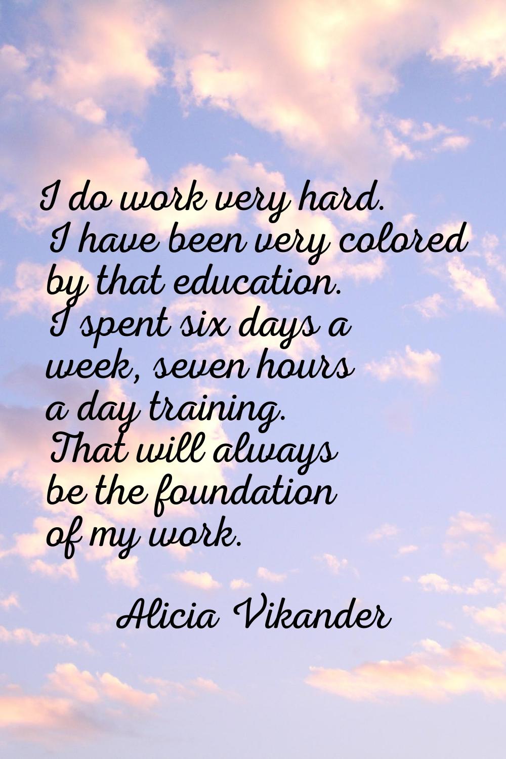 I do work very hard. I have been very colored by that education. I spent six days a week, seven hou