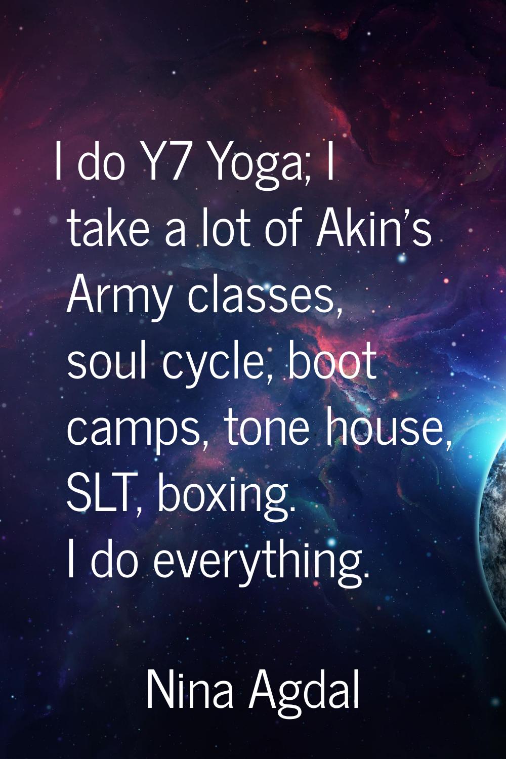 I do Y7 Yoga; I take a lot of Akin's Army classes, soul cycle, boot camps, tone house, SLT, boxing.