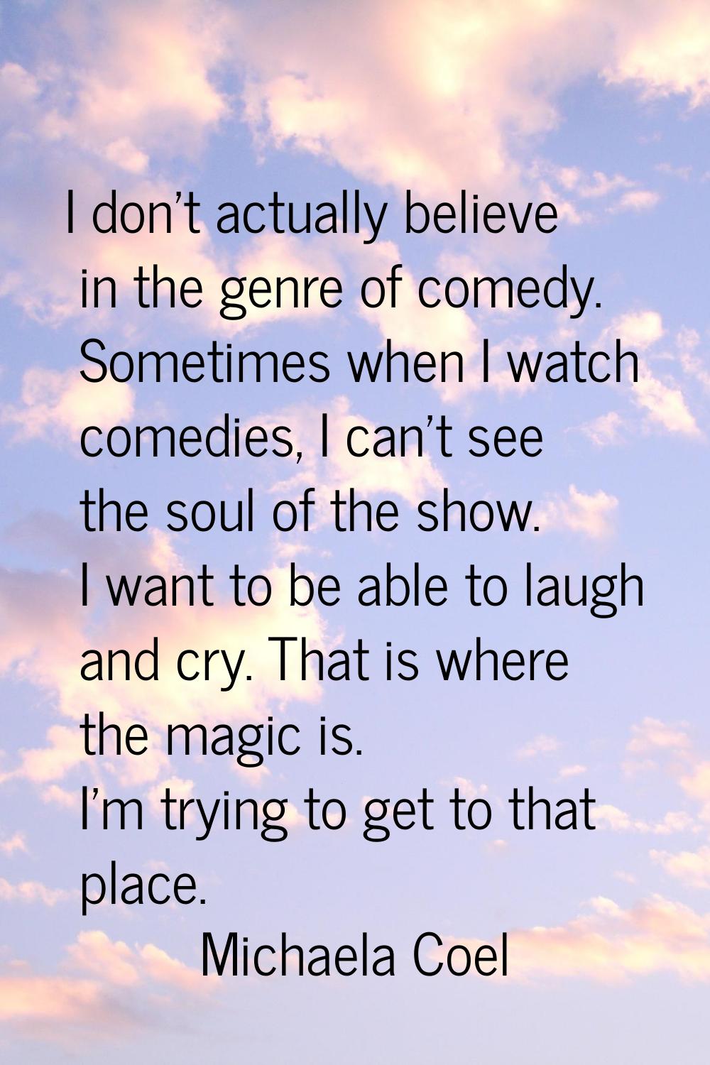 I don't actually believe in the genre of comedy. Sometimes when I watch comedies, I can't see the s