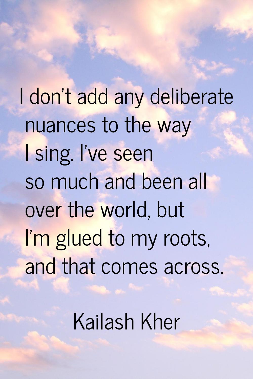 I don't add any deliberate nuances to the way I sing. I've seen so much and been all over the world