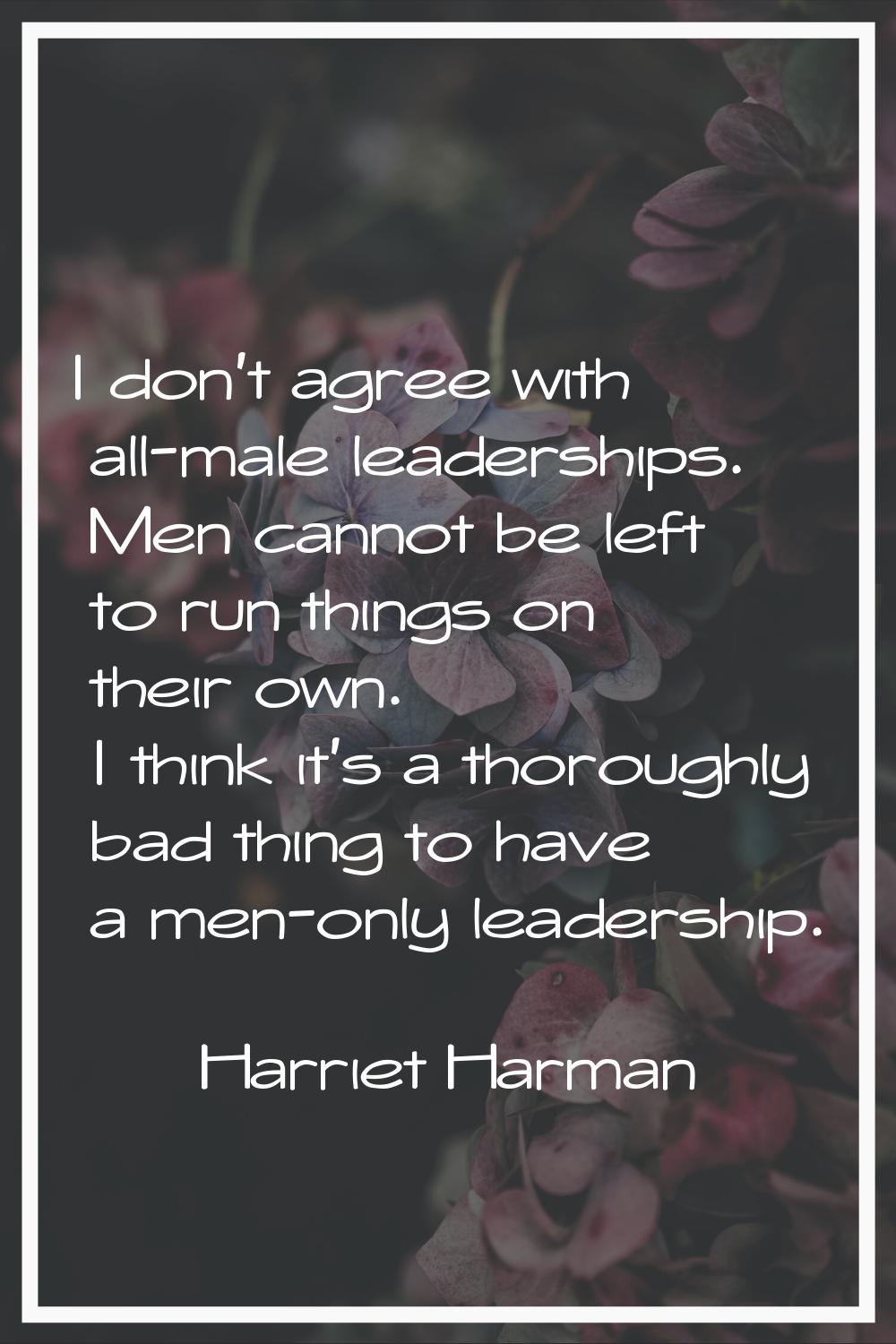 I don't agree with all-male leaderships. Men cannot be left to run things on their own. I think it'